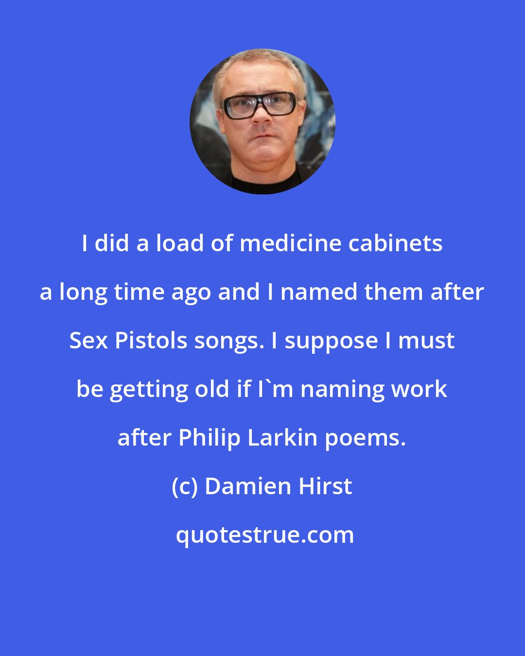 Damien Hirst: I did a load of medicine cabinets a long time ago and I named them after Sex Pistols songs. I suppose I must be getting old if I'm naming work after Philip Larkin poems.