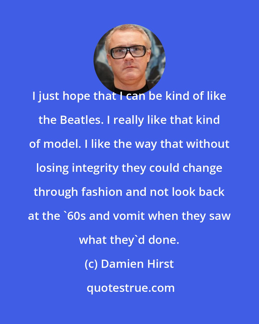 Damien Hirst: I just hope that I can be kind of like the Beatles. I really like that kind of model. I like the way that without losing integrity they could change through fashion and not look back at the '60s and vomit when they saw what they'd done.