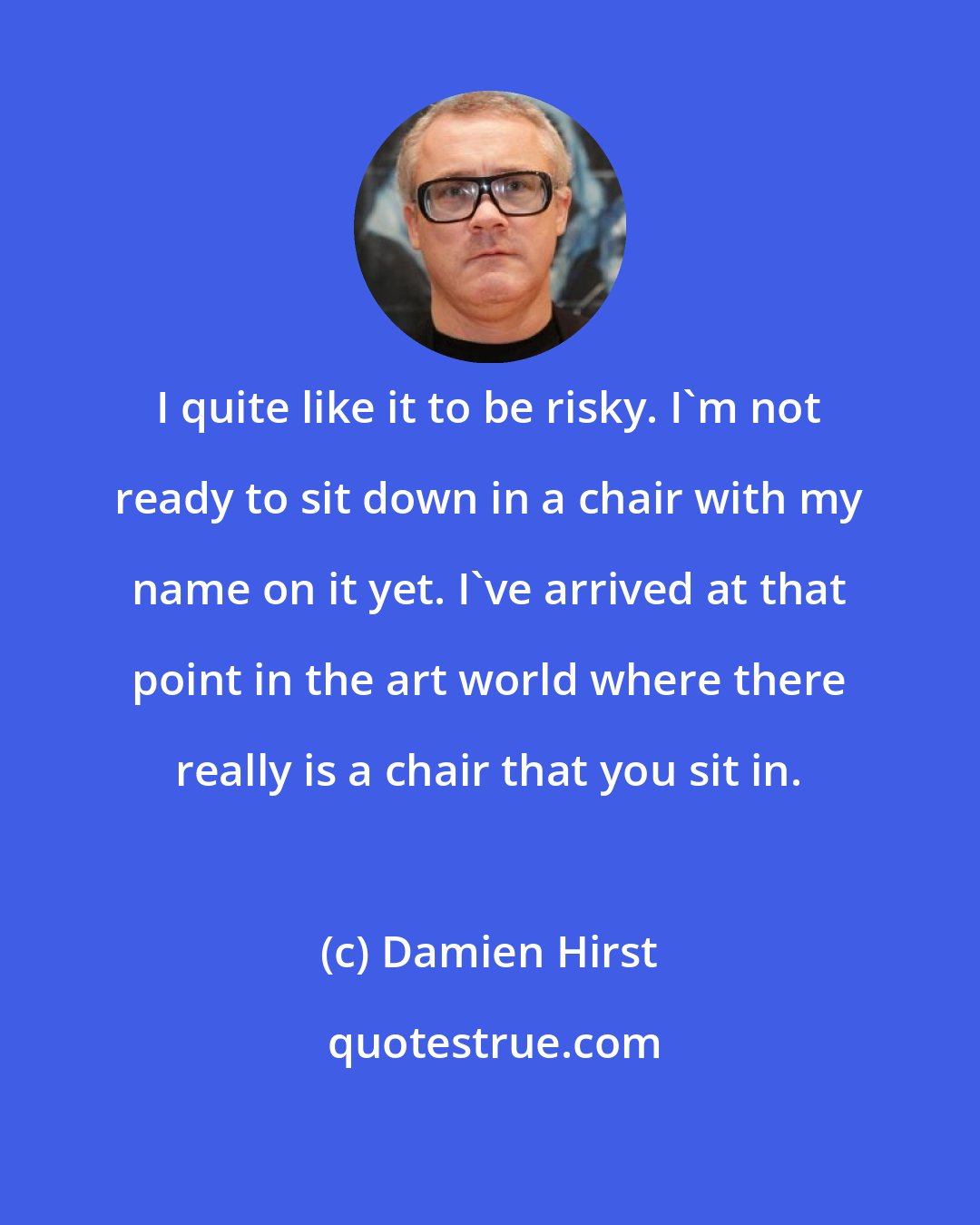 Damien Hirst: I quite like it to be risky. I'm not ready to sit down in a chair with my name on it yet. I've arrived at that point in the art world where there really is a chair that you sit in.