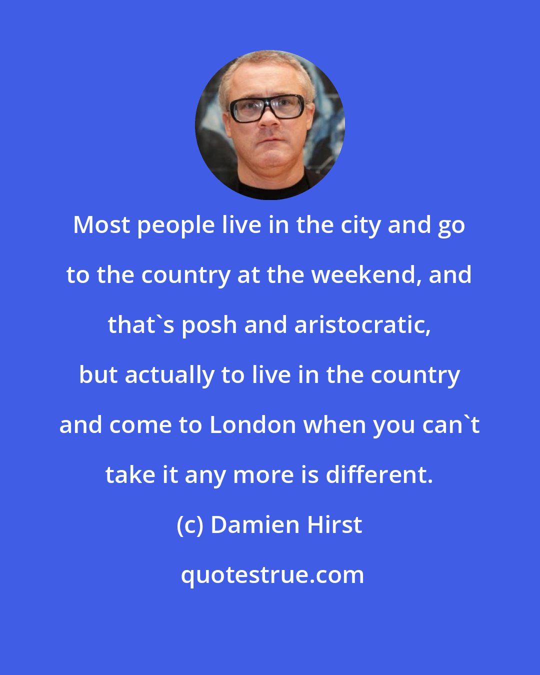 Damien Hirst: Most people live in the city and go to the country at the weekend, and that's posh and aristocratic, but actually to live in the country and come to London when you can't take it any more is different.