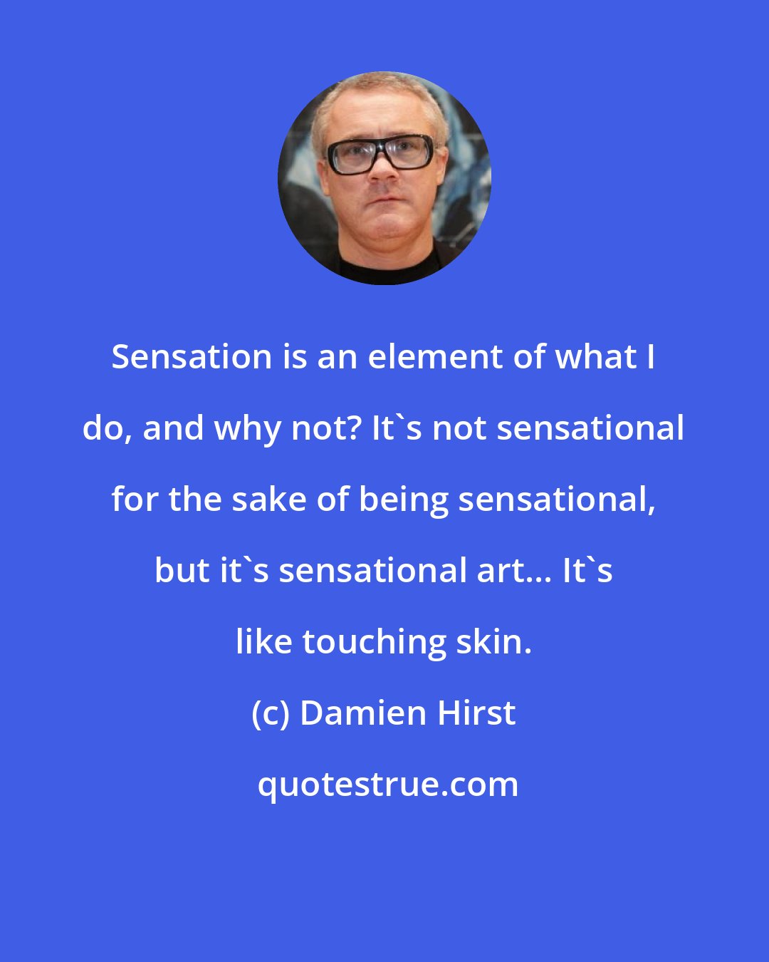 Damien Hirst: Sensation is an element of what I do, and why not? It's not sensational for the sake of being sensational, but it's sensational art... It's like touching skin.