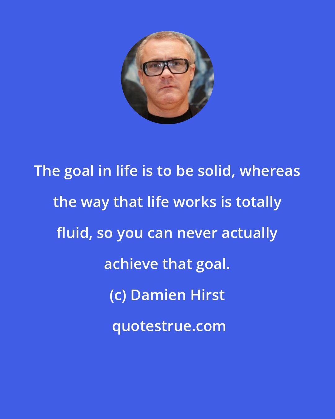 Damien Hirst: The goal in life is to be solid, whereas the way that life works is totally fluid, so you can never actually achieve that goal.