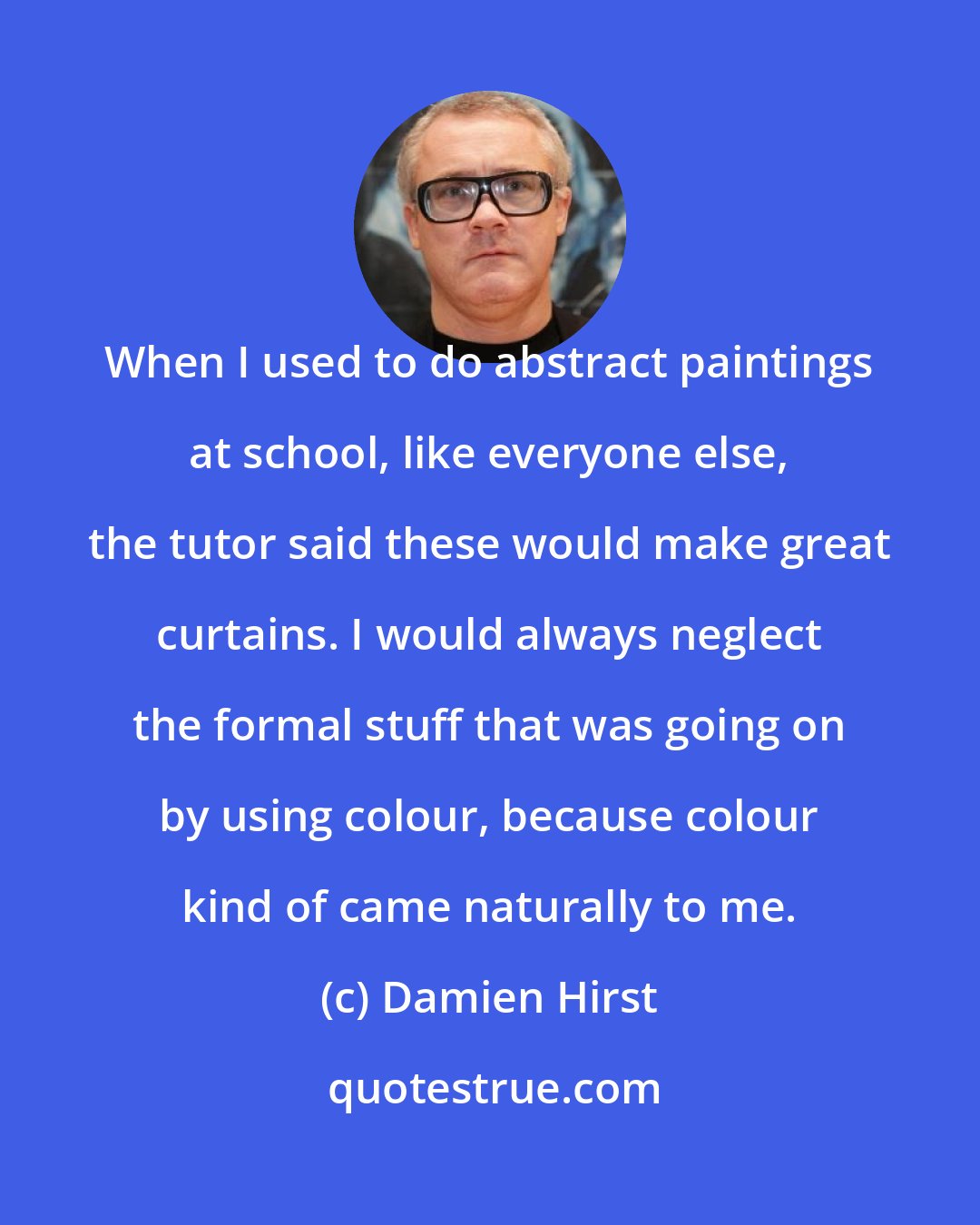 Damien Hirst: When I used to do abstract paintings at school, like everyone else, the tutor said these would make great curtains. I would always neglect the formal stuff that was going on by using colour, because colour kind of came naturally to me.