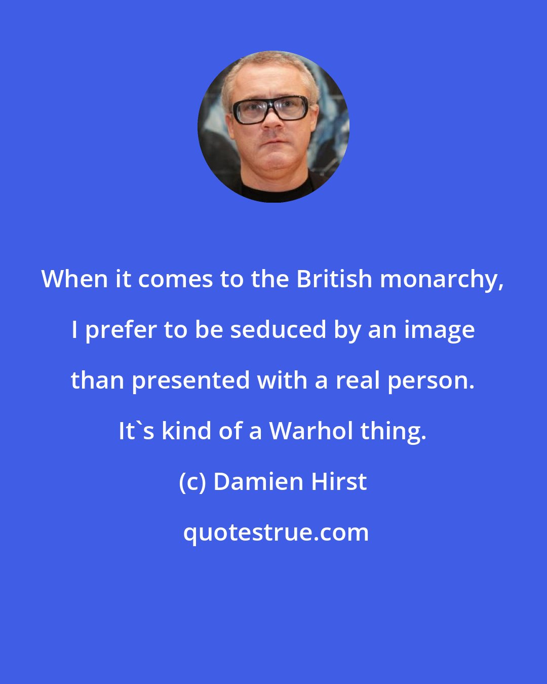 Damien Hirst: When it comes to the British monarchy, I prefer to be seduced by an image than presented with a real person. It's kind of a Warhol thing.