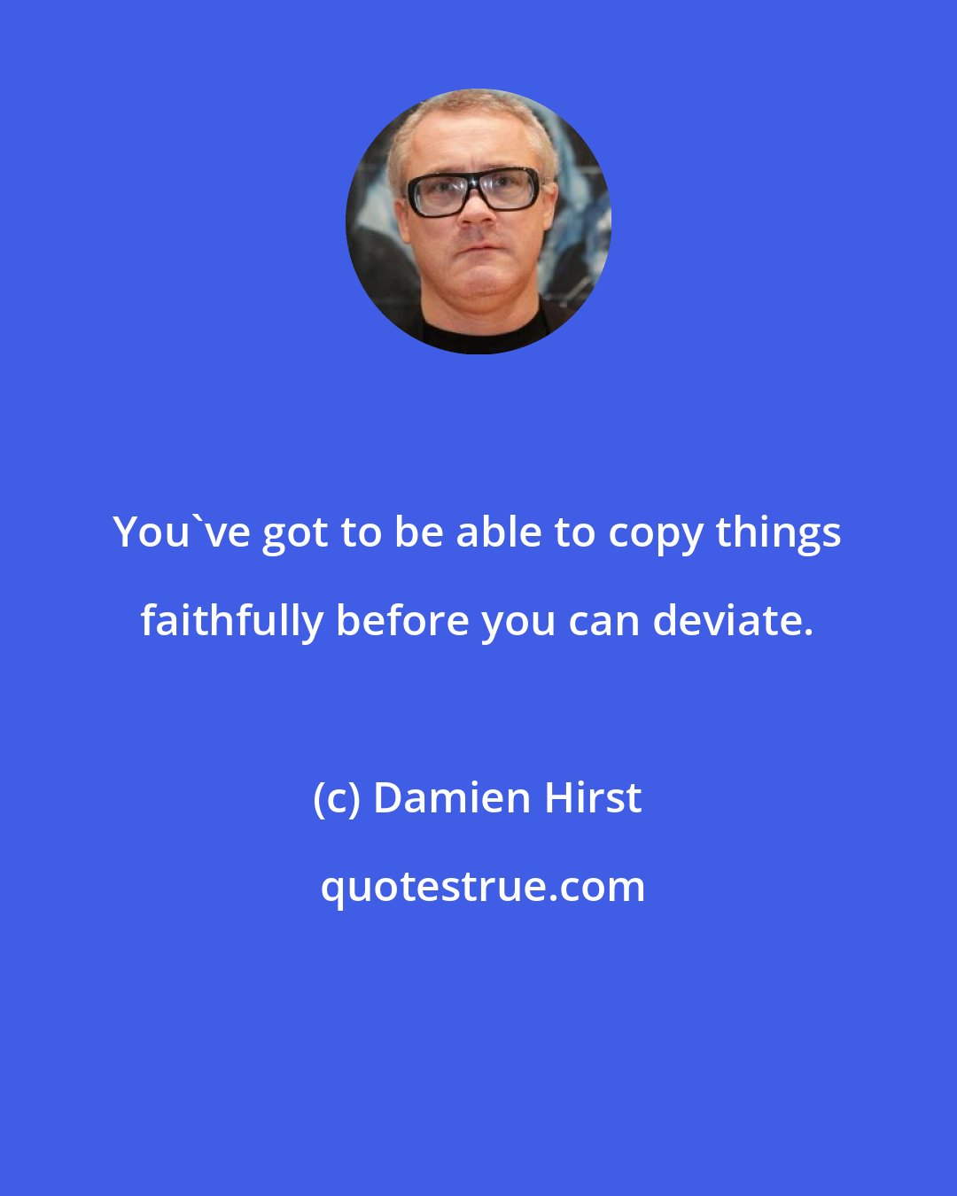 Damien Hirst: You've got to be able to copy things faithfully before you can deviate.