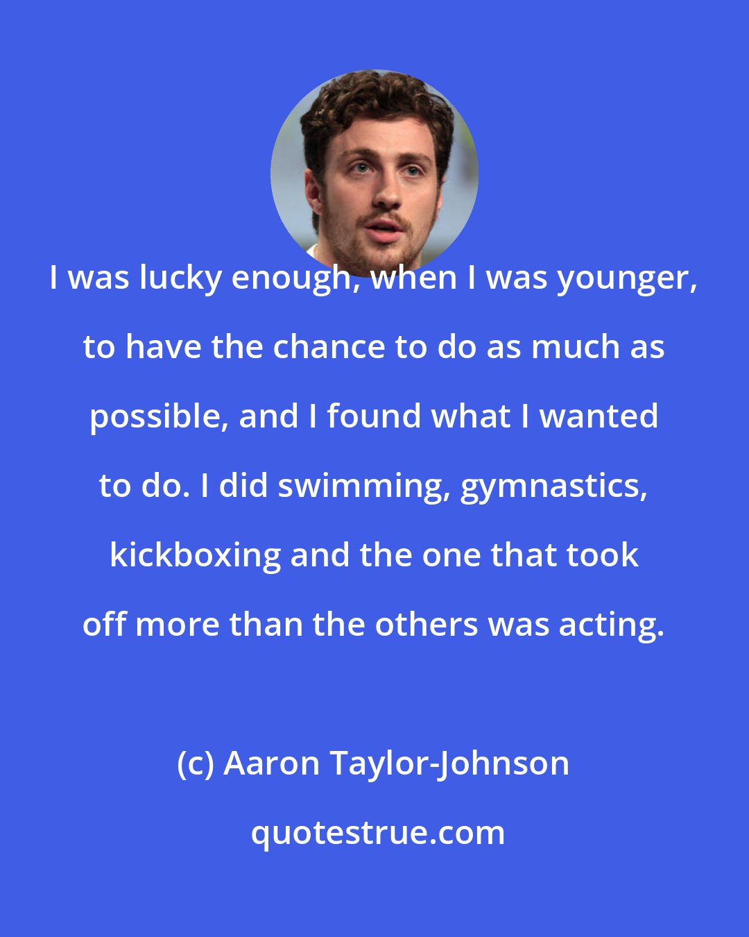 Aaron Taylor-Johnson: I was lucky enough, when I was younger, to have the chance to do as much as possible, and I found what I wanted to do. I did swimming, gymnastics, kickboxing and the one that took off more than the others was acting.