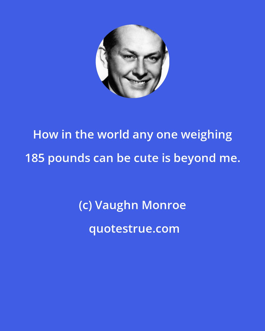 Vaughn Monroe: How in the world any one weighing 185 pounds can be cute is beyond me.