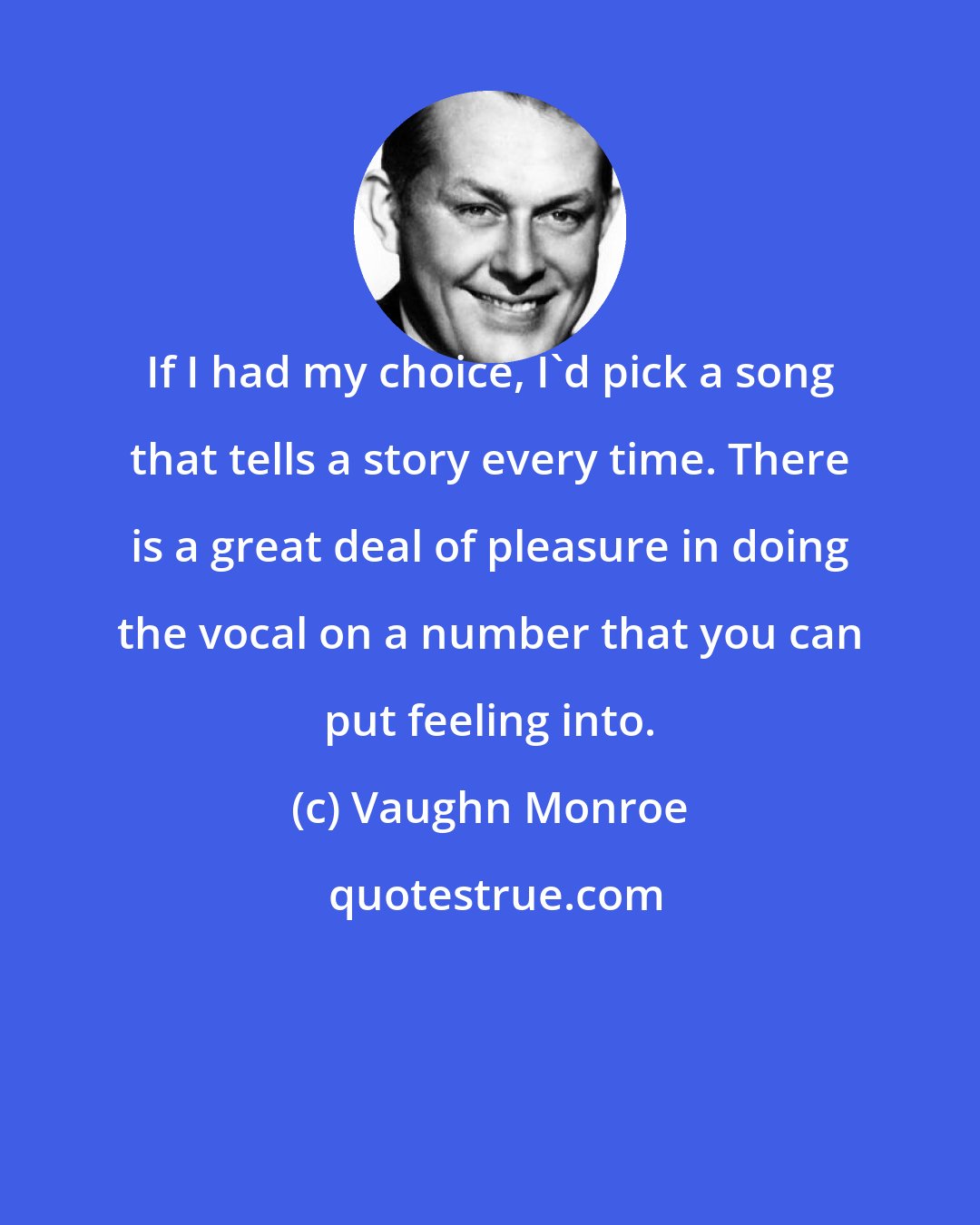 Vaughn Monroe: If I had my choice, I'd pick a song that tells a story every time. There is a great deal of pleasure in doing the vocal on a number that you can put feeling into.