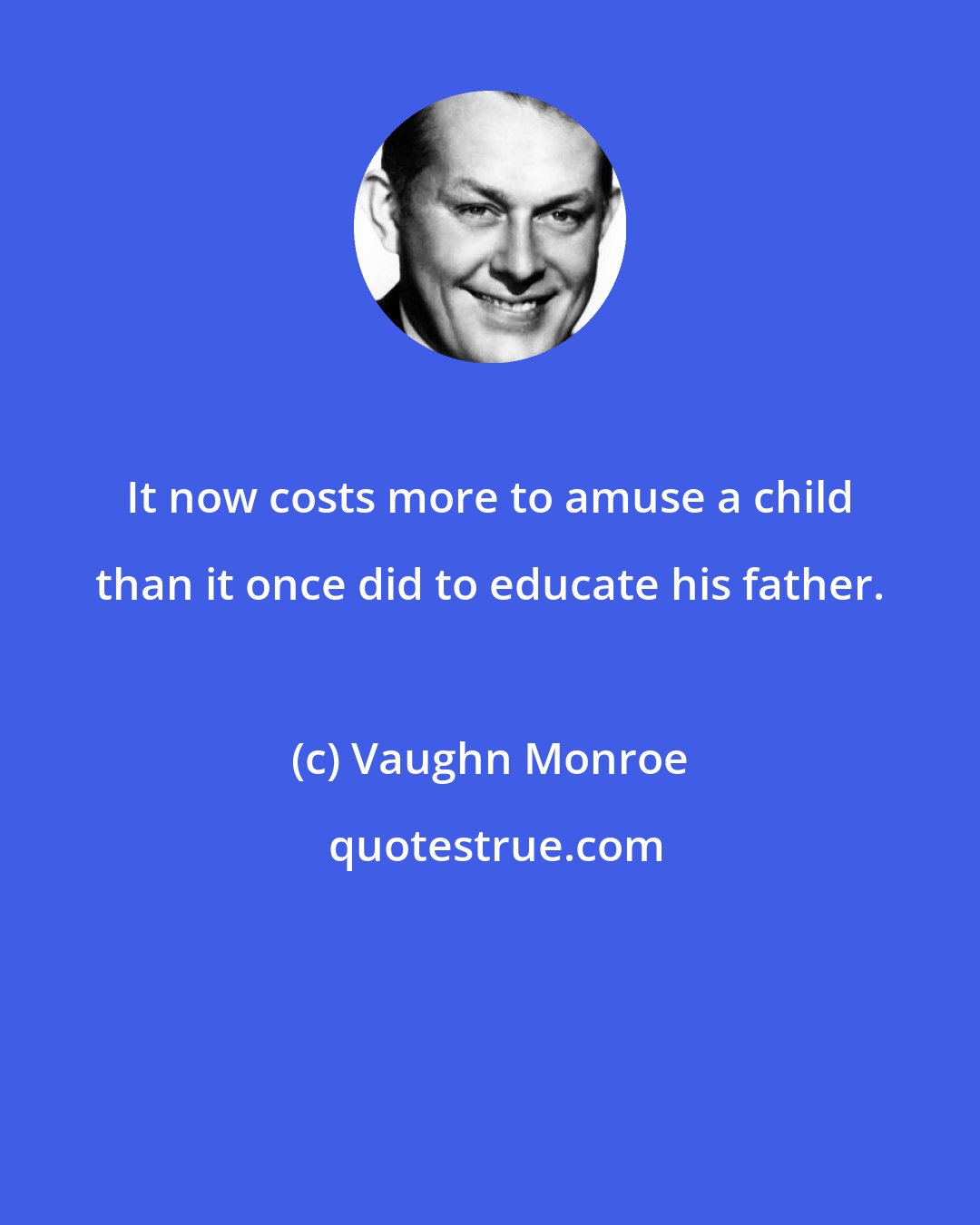 Vaughn Monroe: It now costs more to amuse a child than it once did to educate his father.