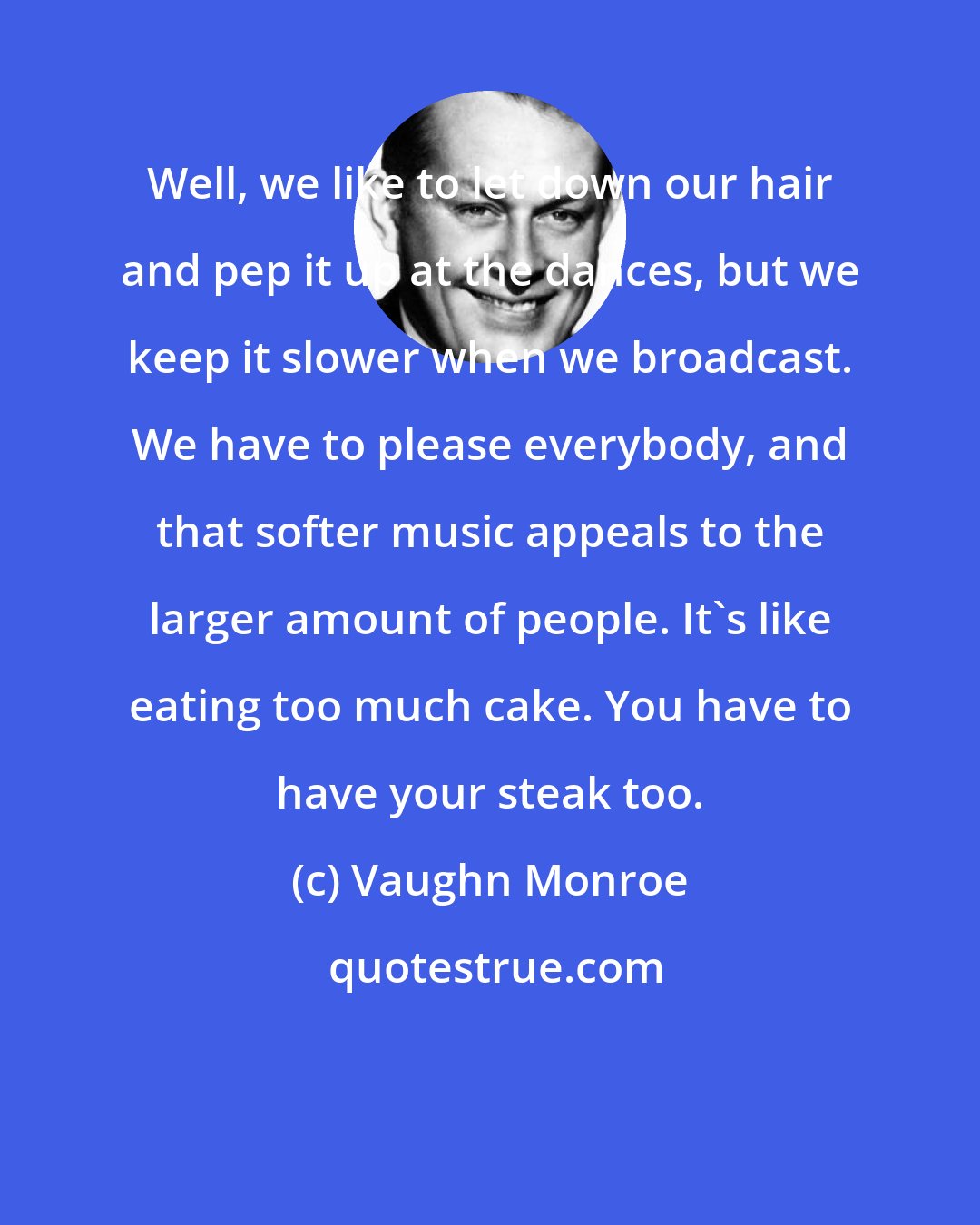 Vaughn Monroe: Well, we like to let down our hair and pep it up at the dances, but we keep it slower when we broadcast. We have to please everybody, and that softer music appeals to the larger amount of people. It's like eating too much cake. You have to have your steak too.