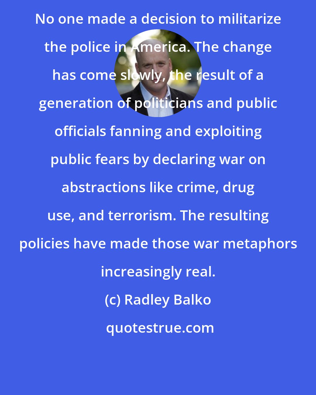 Radley Balko: No one made a decision to militarize the police in America. The change has come slowly, the result of a generation of politicians and public officials fanning and exploiting public fears by declaring war on abstractions like crime, drug use, and terrorism. The resulting policies have made those war metaphors increasingly real.