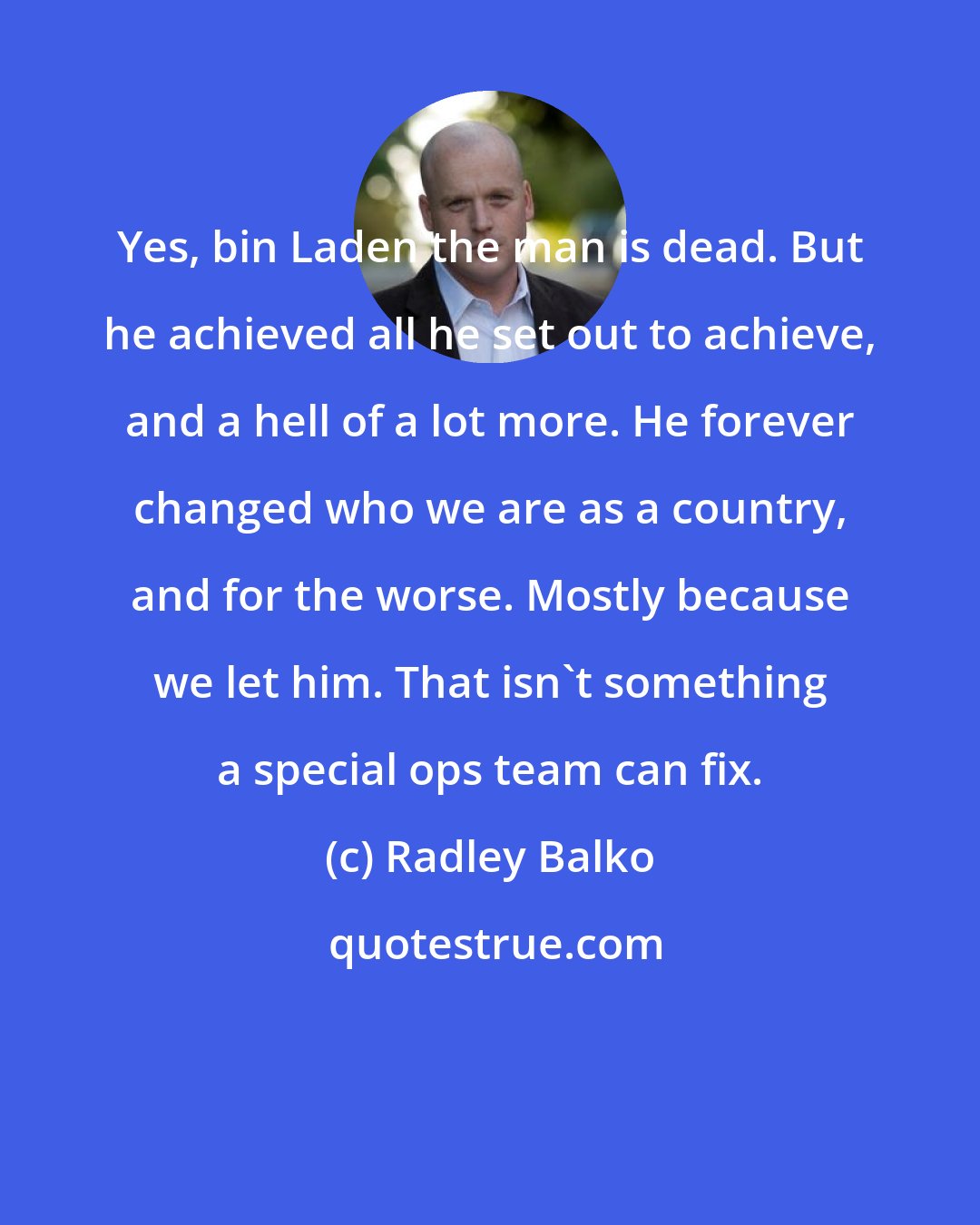 Radley Balko: Yes, bin Laden the man is dead. But he achieved all he set out to achieve, and a hell of a lot more. He forever changed who we are as a country, and for the worse. Mostly because we let him. That isn't something a special ops team can fix.