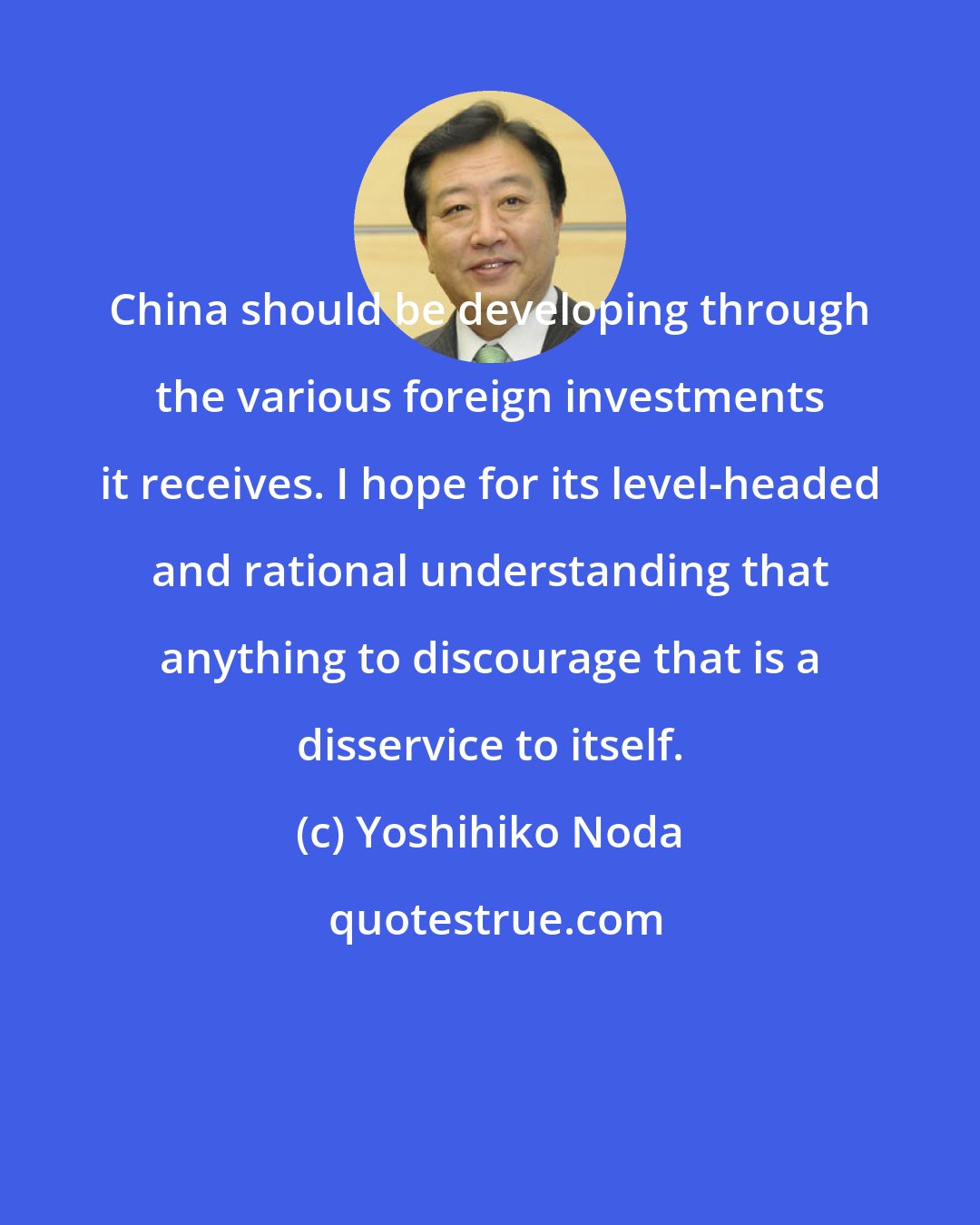 Yoshihiko Noda: China should be developing through the various foreign investments it receives. I hope for its level-headed and rational understanding that anything to discourage that is a disservice to itself.