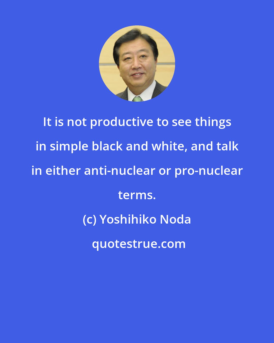 Yoshihiko Noda: It is not productive to see things in simple black and white, and talk in either anti-nuclear or pro-nuclear terms.