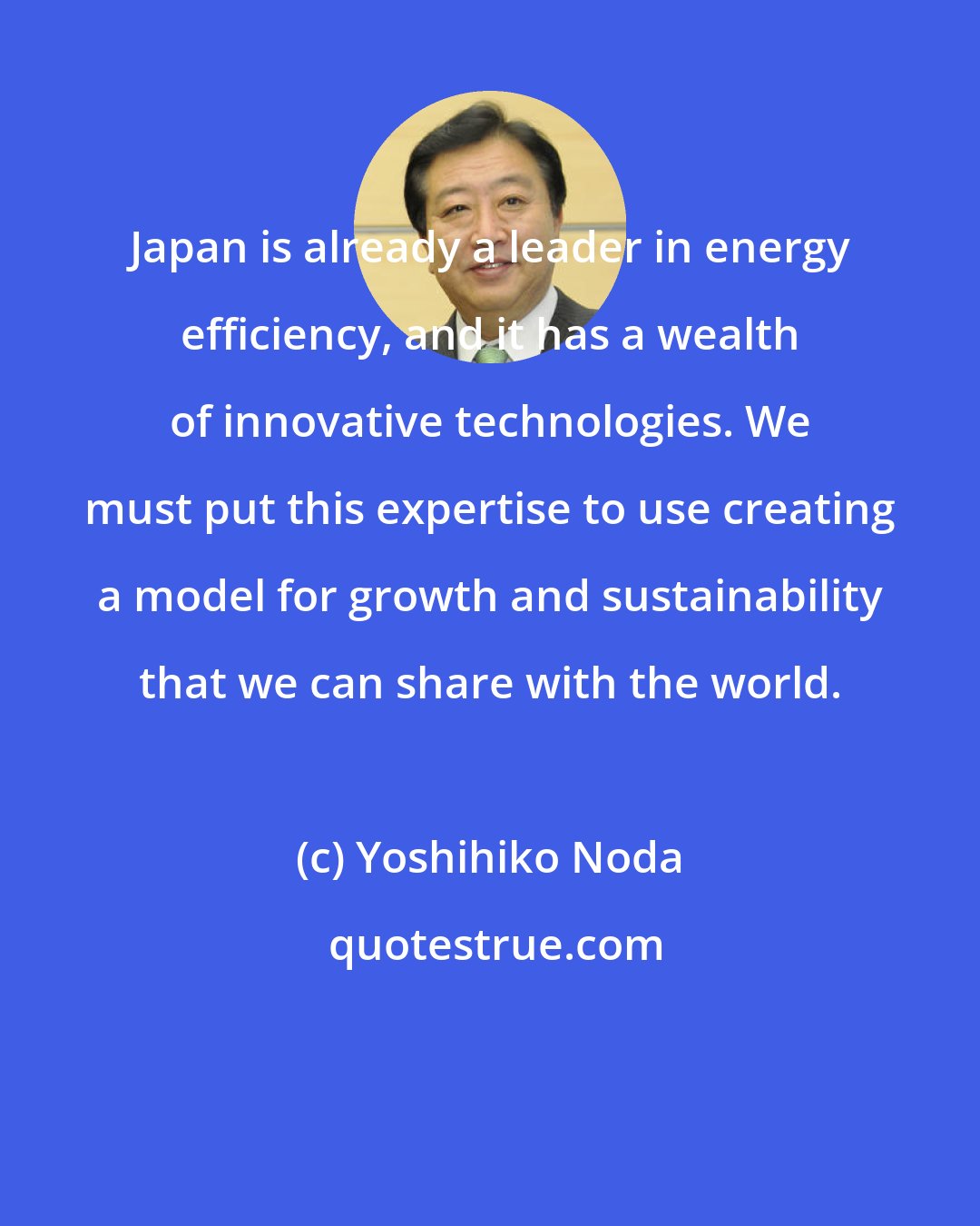 Yoshihiko Noda: Japan is already a leader in energy efficiency, and it has a wealth of innovative technologies. We must put this expertise to use creating a model for growth and sustainability that we can share with the world.