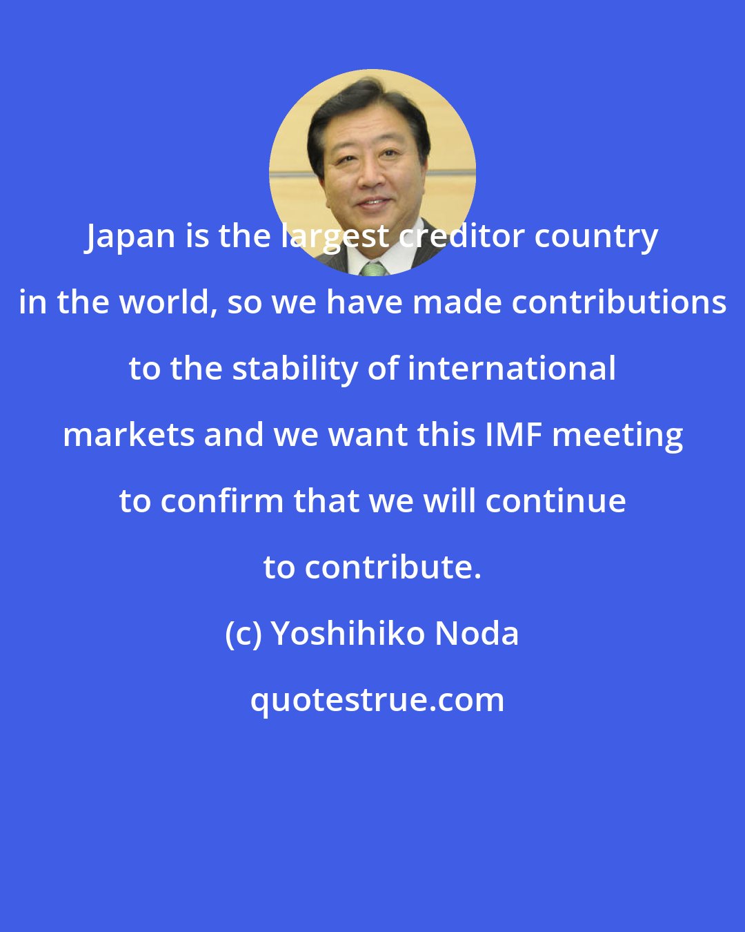 Yoshihiko Noda: Japan is the largest creditor country in the world, so we have made contributions to the stability of international markets and we want this IMF meeting to confirm that we will continue to contribute.