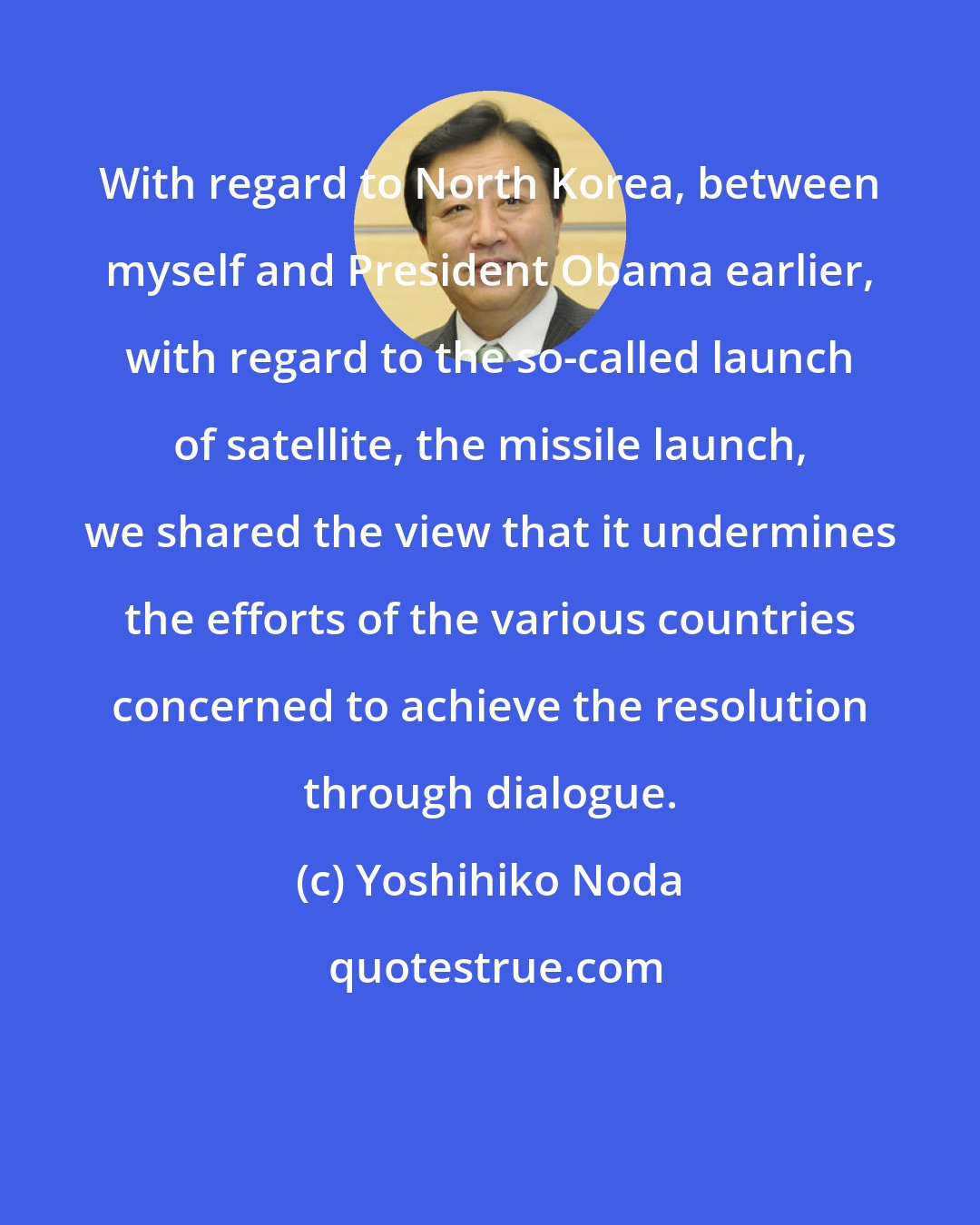 Yoshihiko Noda: With regard to North Korea, between myself and President Obama earlier, with regard to the so-called launch of satellite, the missile launch, we shared the view that it undermines the efforts of the various countries concerned to achieve the resolution through dialogue.