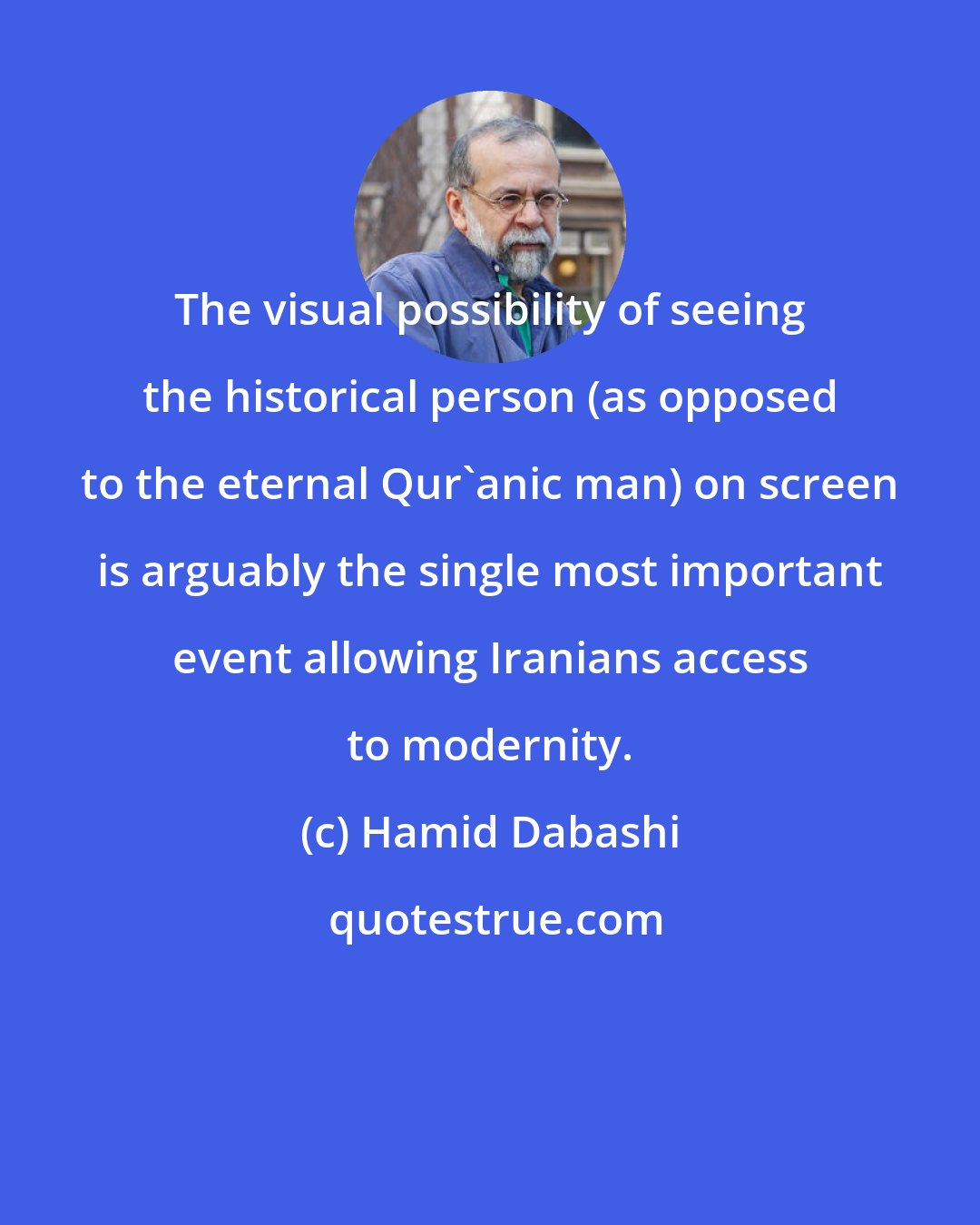 Hamid Dabashi: The visual possibility of seeing the historical person (as opposed to the eternal Qur'anic man) on screen is arguably the single most important event allowing Iranians access to modernity.