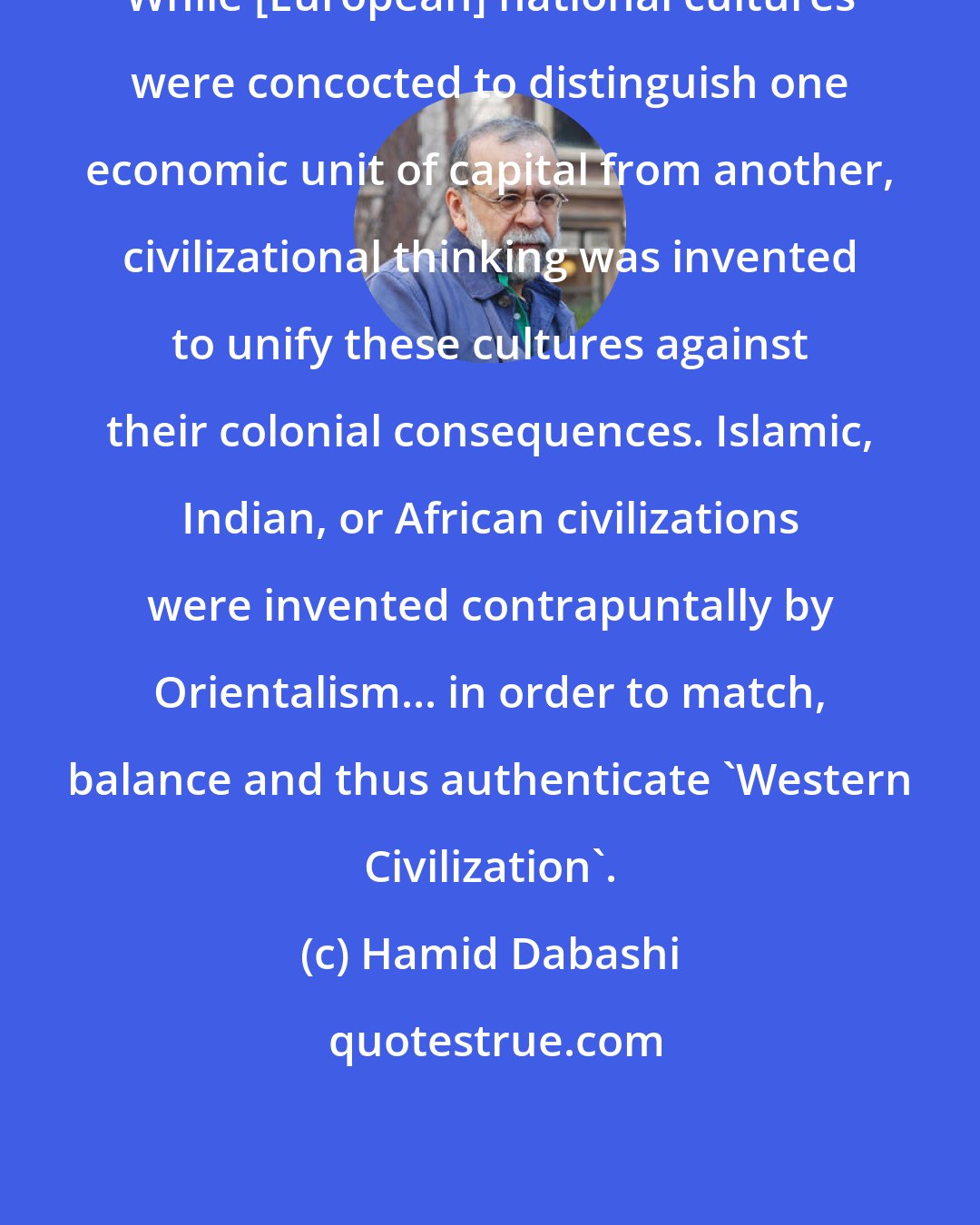 Hamid Dabashi: While [European] national cultures were concocted to distinguish one economic unit of capital from another, civilizational thinking was invented to unify these cultures against their colonial consequences. Islamic, Indian, or African civilizations were invented contrapuntally by Orientalism... in order to match, balance and thus authenticate 'Western Civilization'.