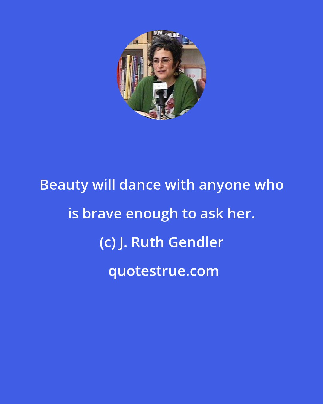 J. Ruth Gendler: Beauty will dance with anyone who is brave enough to ask her.