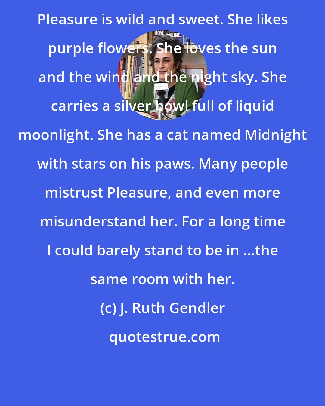 J. Ruth Gendler: Pleasure is wild and sweet. She likes purple flowers. She loves the sun and the wind and the night sky. She carries a silver bowl full of liquid moonlight. She has a cat named Midnight with stars on his paws. Many people mistrust Pleasure, and even more misunderstand her. For a long time I could barely stand to be in ...the same room with her.