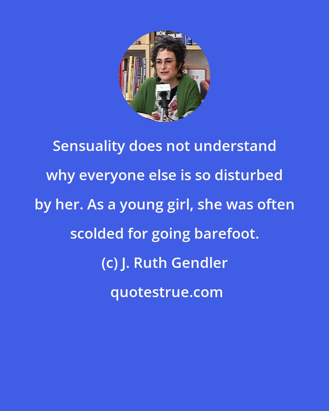 J. Ruth Gendler: Sensuality does not understand why everyone else is so disturbed by her. As a young girl, she was often scolded for going barefoot.