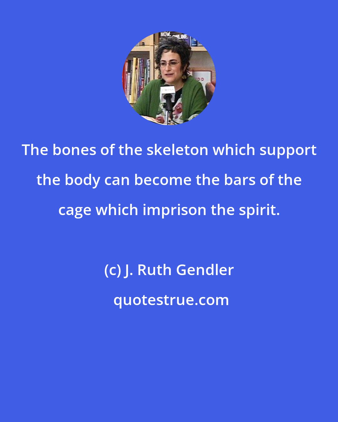 J. Ruth Gendler: The bones of the skeleton which support the body can become the bars of the cage which imprison the spirit.