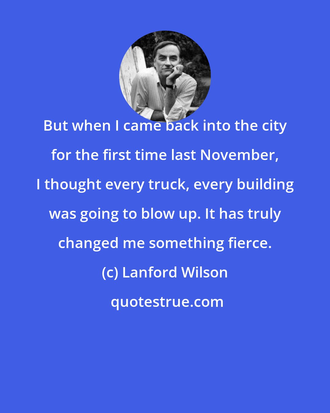 Lanford Wilson: But when I came back into the city for the first time last November, I thought every truck, every building was going to blow up. It has truly changed me something fierce.