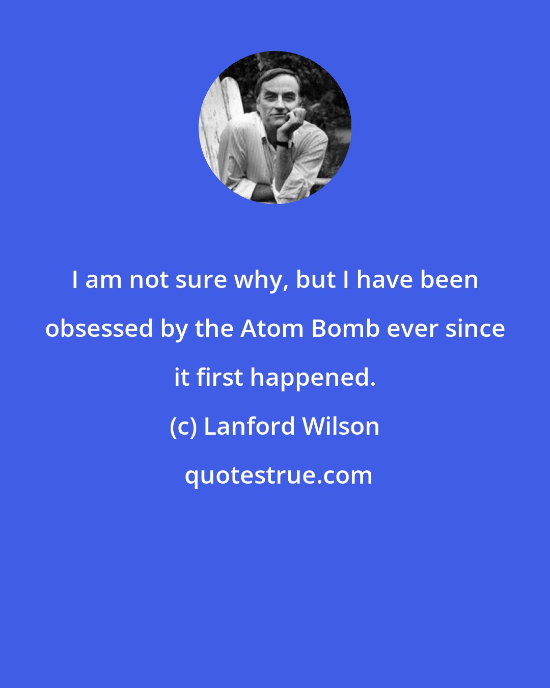 Lanford Wilson: I am not sure why, but I have been obsessed by the Atom Bomb ever since it first happened.