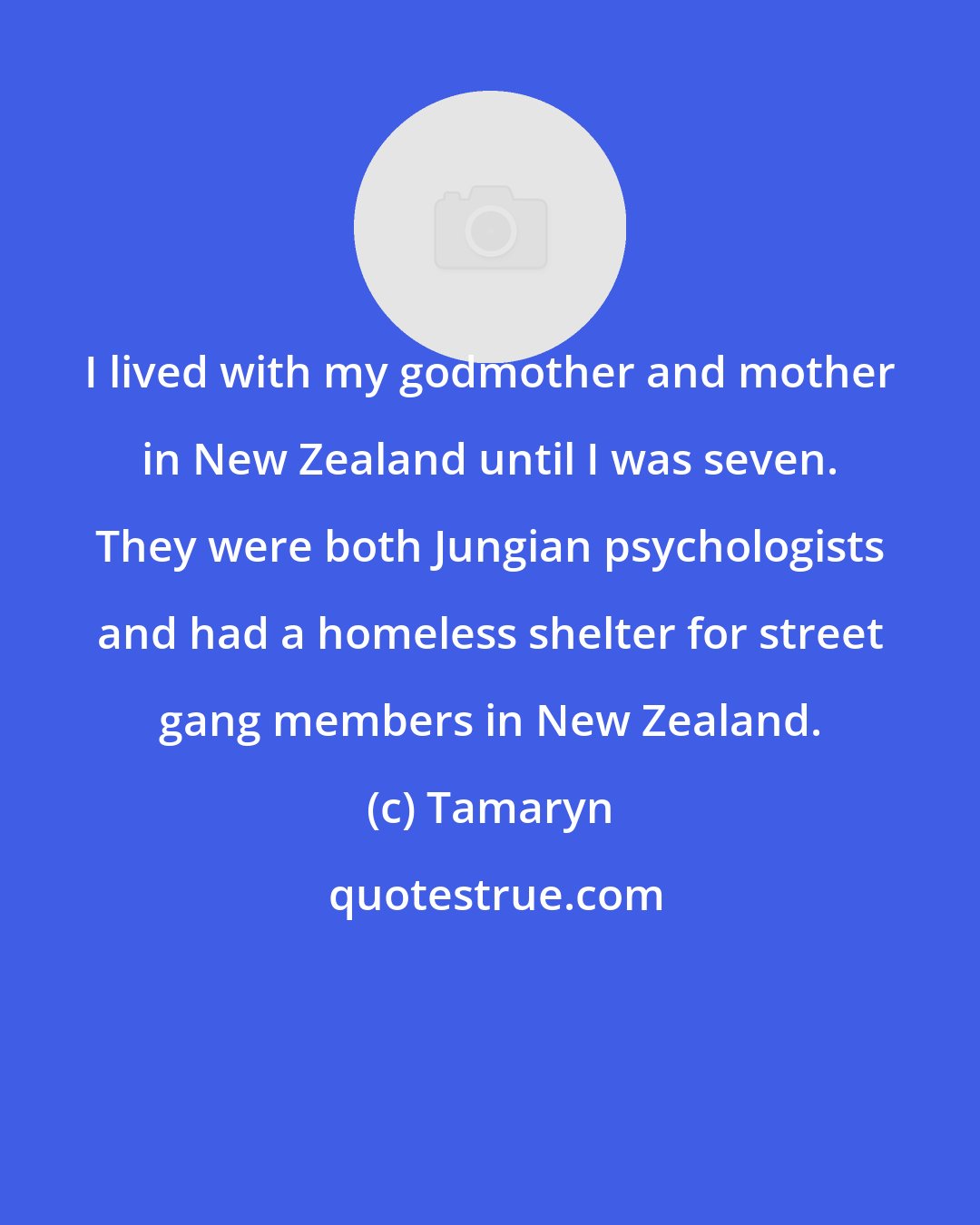 Tamaryn: I lived with my godmother and mother in New Zealand until I was seven. They were both Jungian psychologists and had a homeless shelter for street gang members in New Zealand.