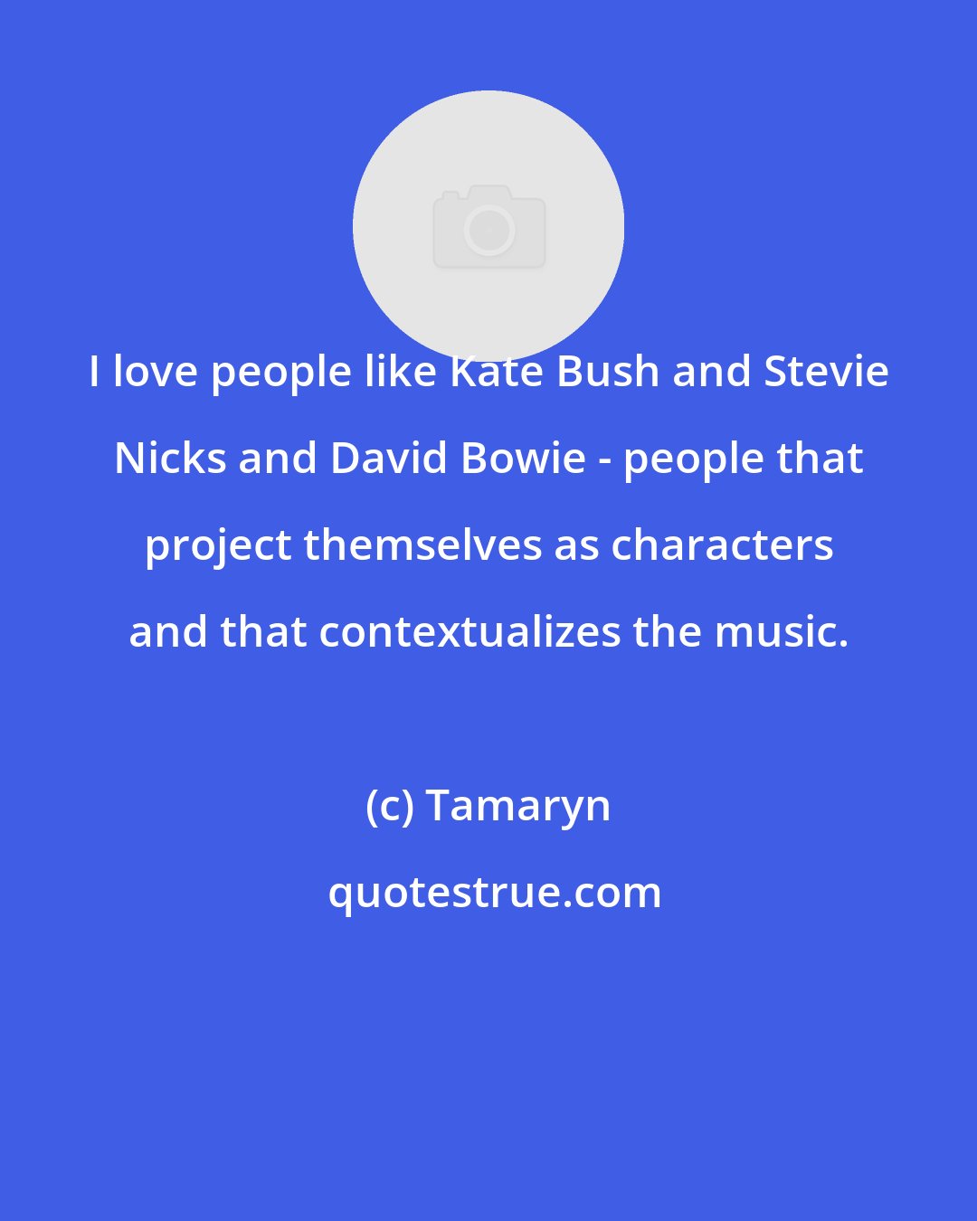 Tamaryn: I love people like Kate Bush and Stevie Nicks and David Bowie - people that project themselves as characters and that contextualizes the music.