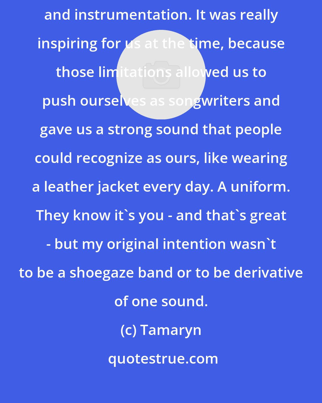 Tamaryn: In the beginning I had a lot of self-imposed limitations as far as production and instrumentation. It was really inspiring for us at the time, because those limitations allowed us to push ourselves as songwriters and gave us a strong sound that people could recognize as ours, like wearing a leather jacket every day. A uniform. They know it's you - and that's great - but my original intention wasn't to be a shoegaze band or to be derivative of one sound.