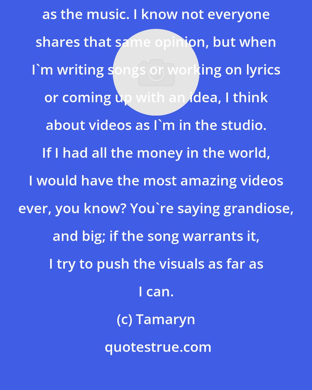 Tamaryn: The visual side of being a performer or in a band is, to me, as important as the music. I know not everyone shares that same opinion, but when I'm writing songs or working on lyrics or coming up with an idea, I think about videos as I'm in the studio. If I had all the money in the world, I would have the most amazing videos ever, you know? You're saying grandiose, and big; if the song warrants it, I try to push the visuals as far as I can.