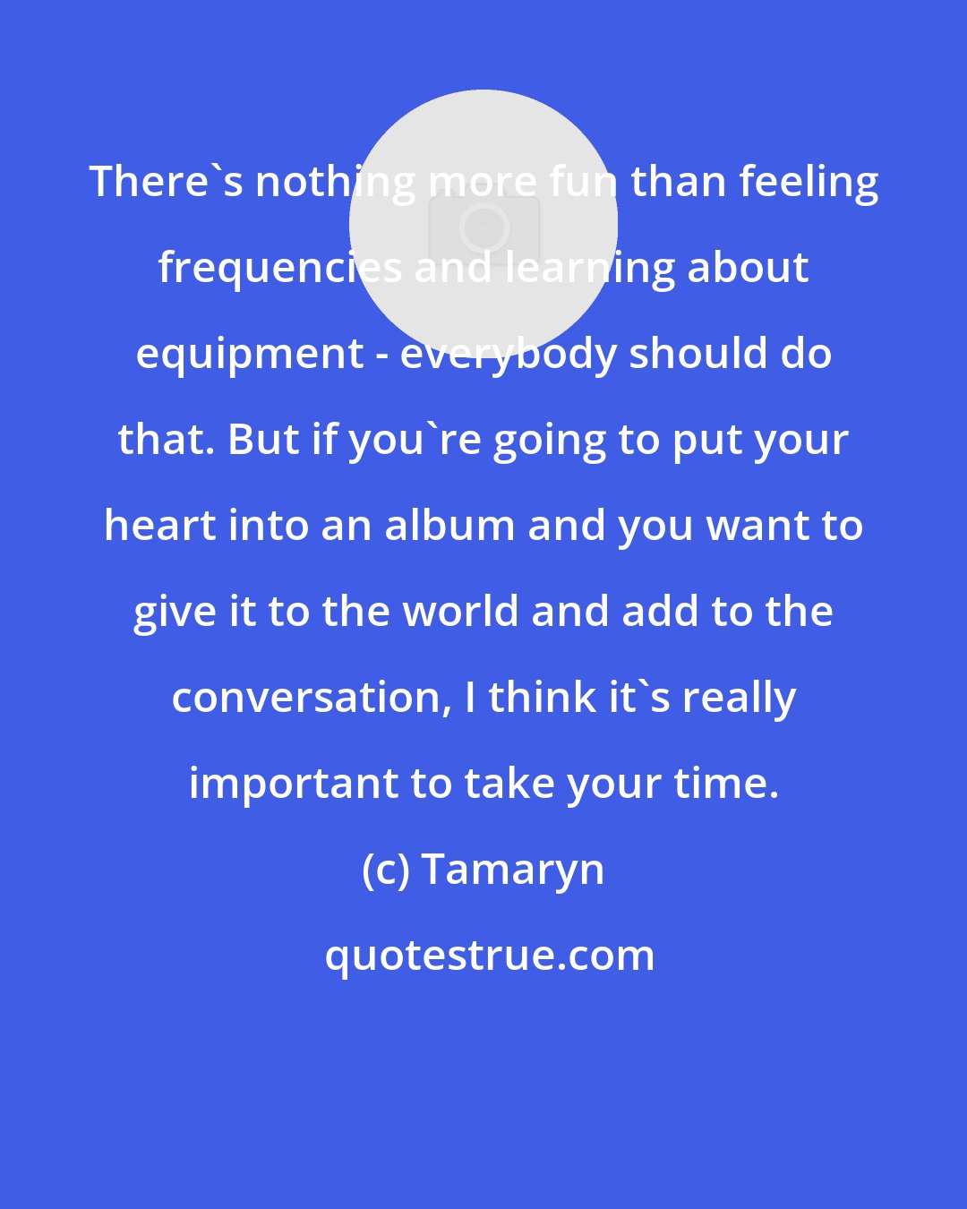 Tamaryn: There's nothing more fun than feeling frequencies and learning about equipment - everybody should do that. But if you're going to put your heart into an album and you want to give it to the world and add to the conversation, I think it's really important to take your time.