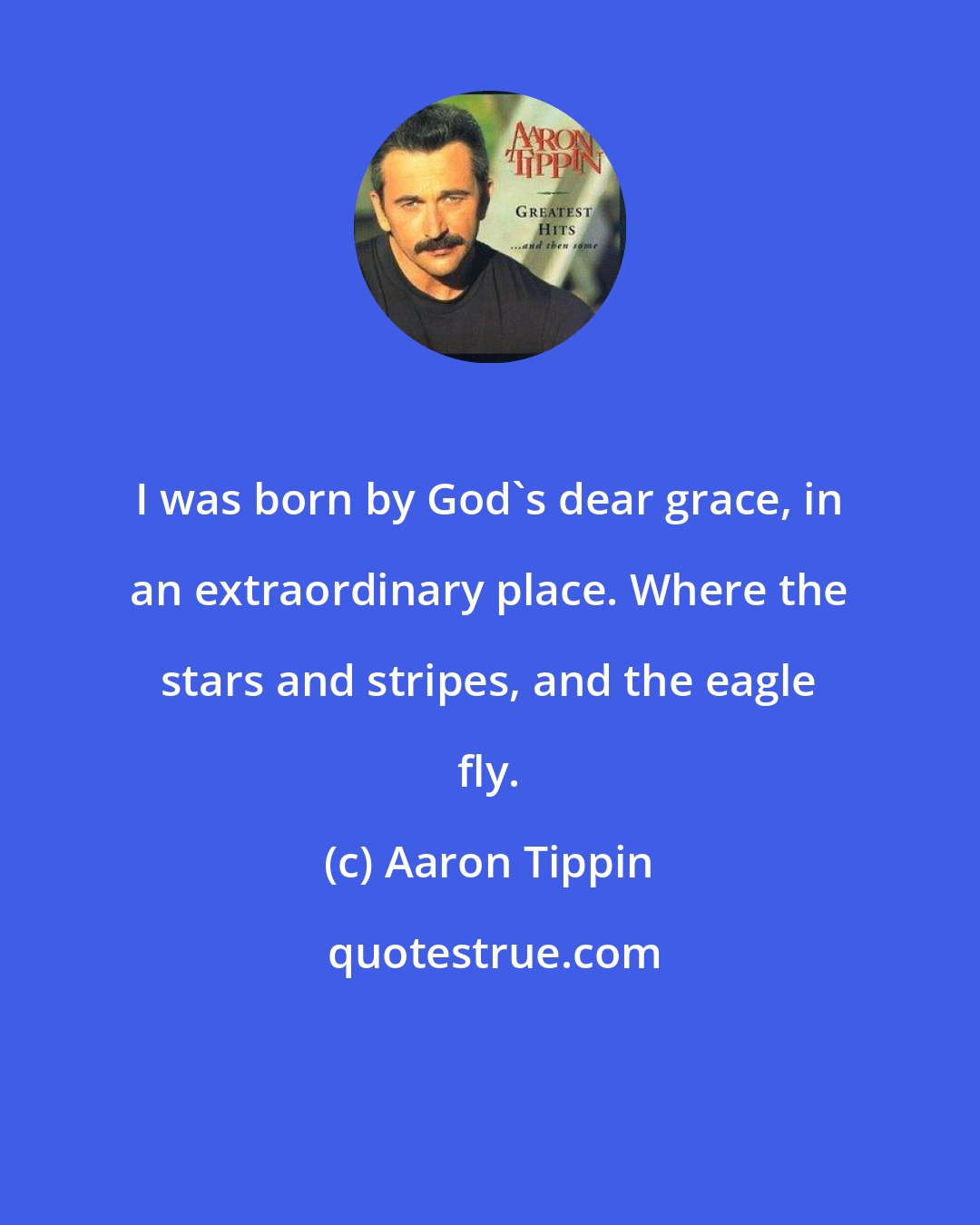 Aaron Tippin: I was born by God's dear grace, in an extraordinary place. Where the stars and stripes, and the eagle fly.
