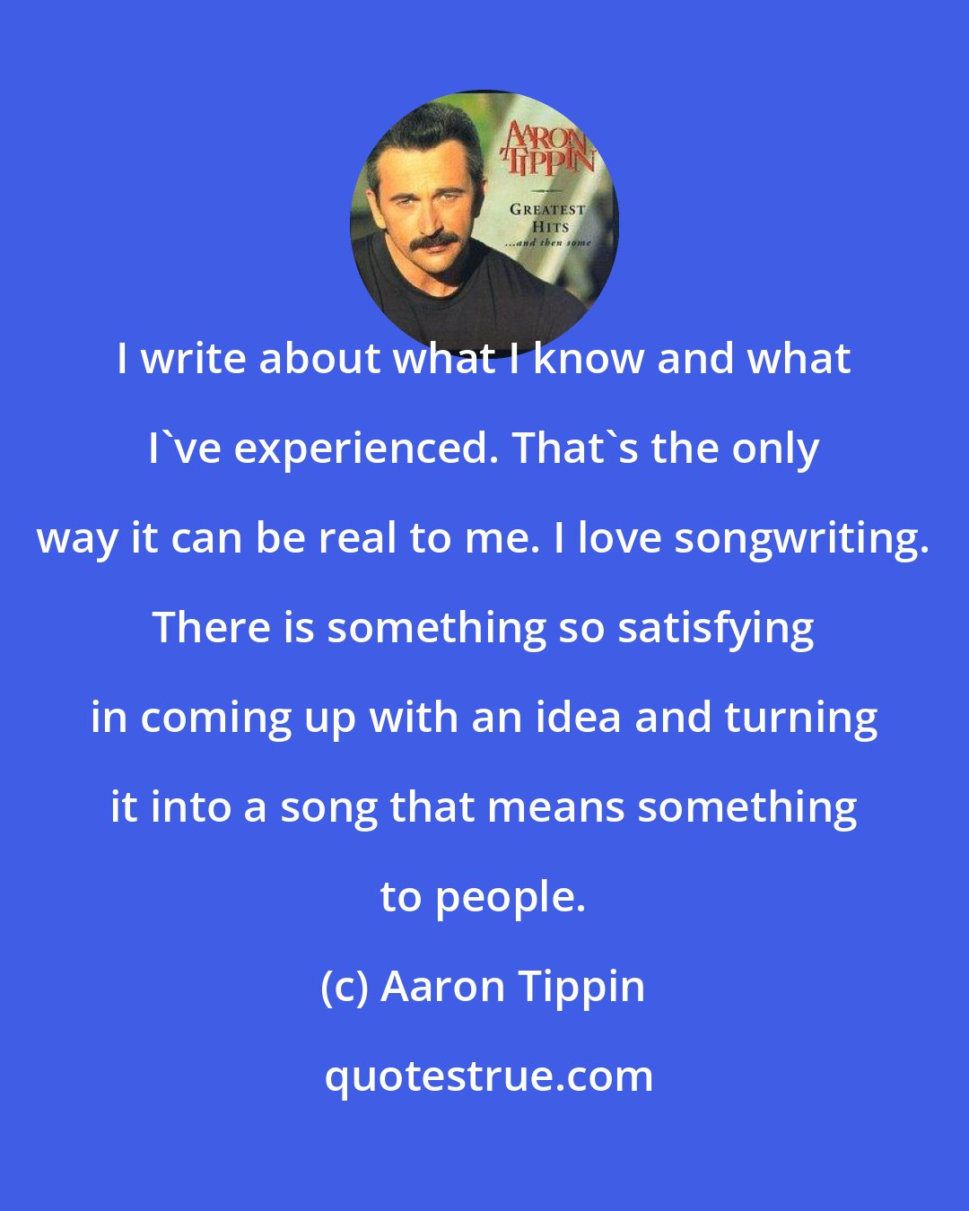 Aaron Tippin: I write about what I know and what I've experienced. That's the only way it can be real to me. I love songwriting. There is something so satisfying in coming up with an idea and turning it into a song that means something to people.