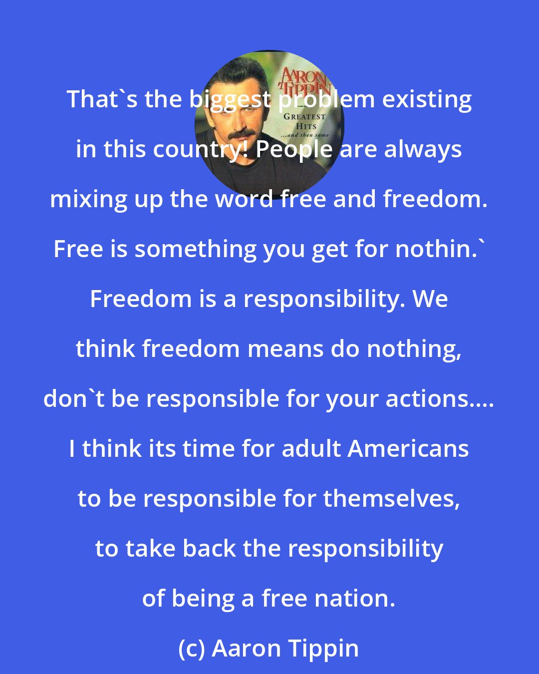 Aaron Tippin: That's the biggest problem existing in this country! People are always mixing up the word free and freedom. Free is something you get for nothin.' Freedom is a responsibility. We think freedom means do nothing, don't be responsible for your actions.... I think its time for adult Americans to be responsible for themselves, to take back the responsibility of being a free nation.