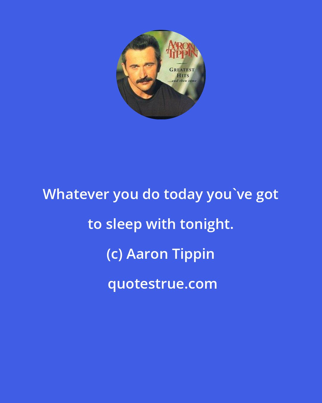 Aaron Tippin: Whatever you do today you've got to sleep with tonight.