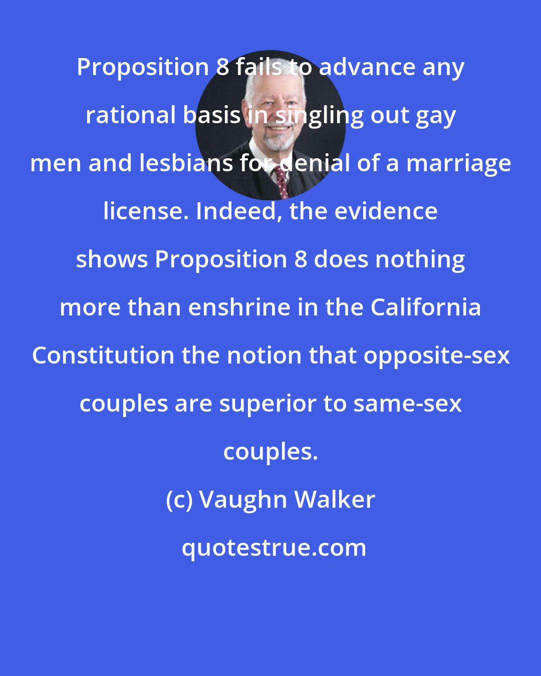 Vaughn Walker: Proposition 8 fails to advance any rational basis in singling out gay men and lesbians for denial of a marriage license. Indeed, the evidence shows Proposition 8 does nothing more than enshrine in the California Constitution the notion that opposite-sex couples are superior to same-sex couples.