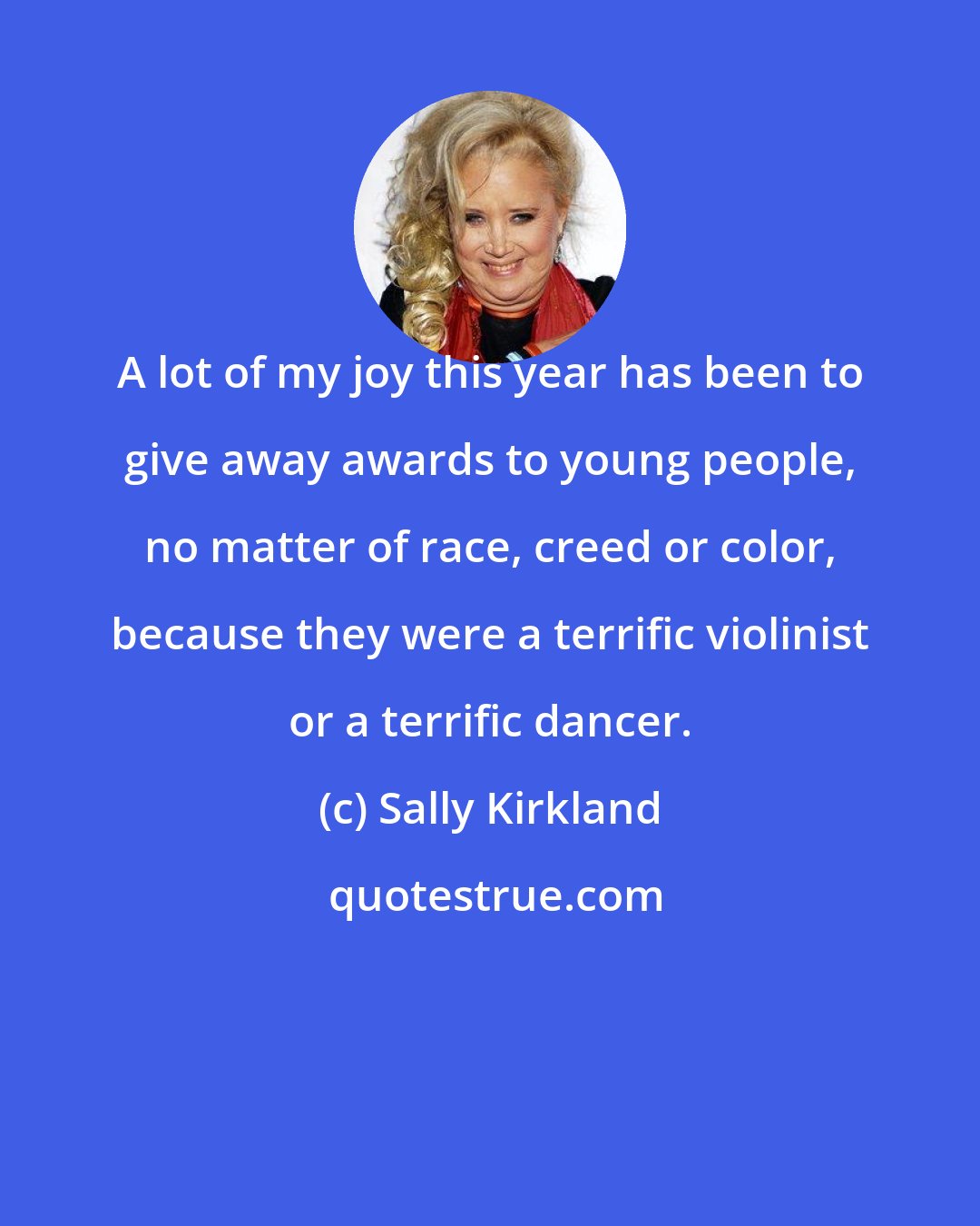 Sally Kirkland: A lot of my joy this year has been to give away awards to young people, no matter of race, creed or color, because they were a terrific violinist or a terrific dancer.