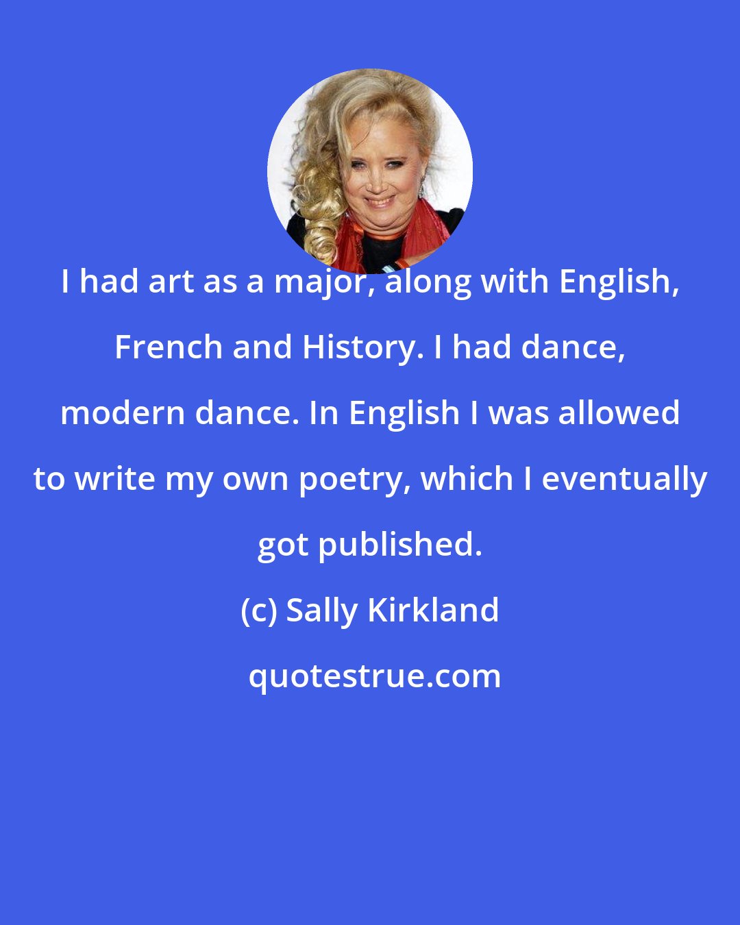 Sally Kirkland: I had art as a major, along with English, French and History. I had dance, modern dance. In English I was allowed to write my own poetry, which I eventually got published.