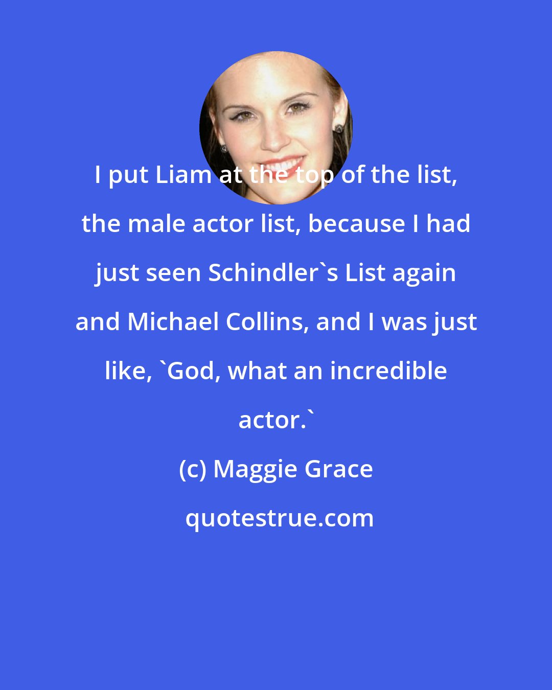 Maggie Grace: I put Liam at the top of the list, the male actor list, because I had just seen Schindler's List again and Michael Collins, and I was just like, 'God, what an incredible actor.'