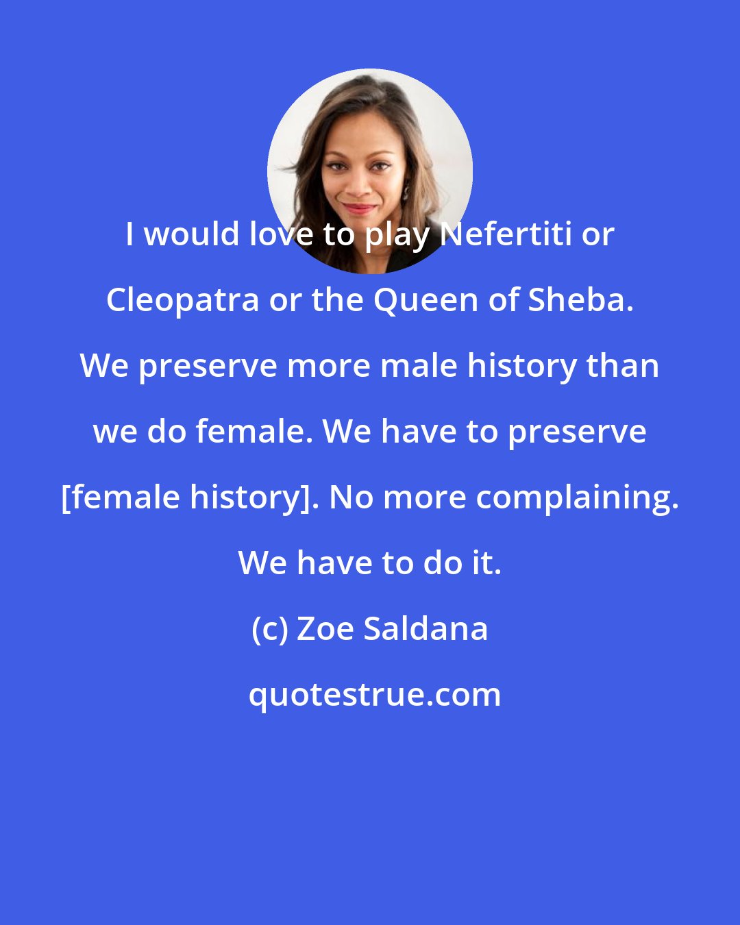 Zoe Saldana: I would love to play Nefertiti or Cleopatra or the Queen of Sheba. We preserve more male history than we do female. We have to preserve [female history]. No more complaining. We have to do it.