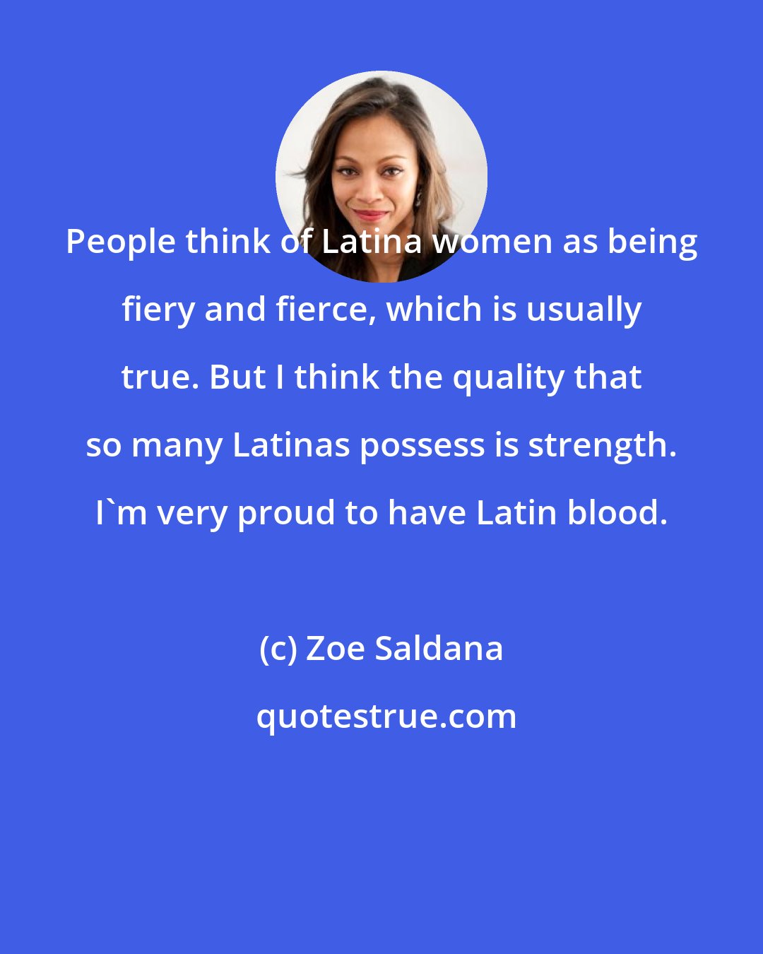Zoe Saldana: People think of Latina women as being fiery and fierce, which is usually true. But I think the quality that so many Latinas possess is strength. I'm very proud to have Latin blood.