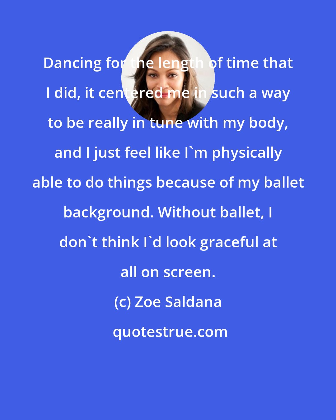 Zoe Saldana: Dancing for the length of time that I did, it centered me in such a way to be really in tune with my body, and I just feel like I'm physically able to do things because of my ballet background. Without ballet, I don't think I'd look graceful at all on screen.