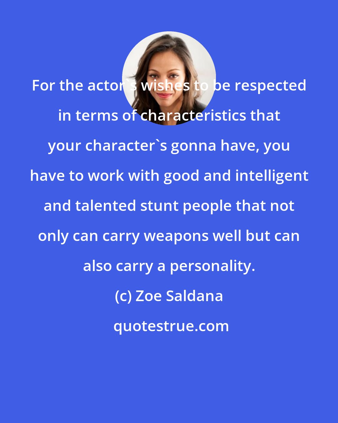 Zoe Saldana: For the actor's wishes to be respected in terms of characteristics that your character's gonna have, you have to work with good and intelligent and talented stunt people that not only can carry weapons well but can also carry a personality.