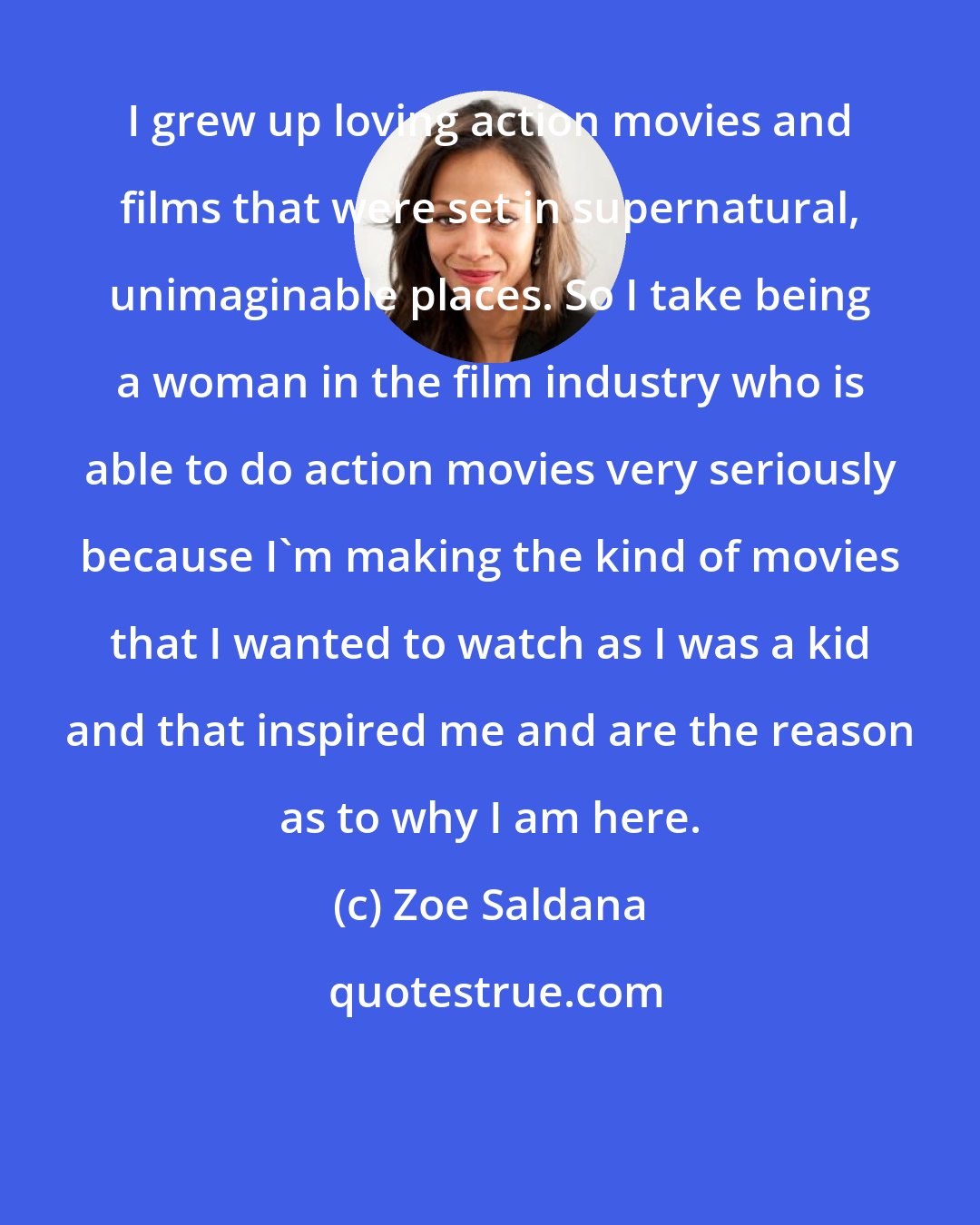 Zoe Saldana: I grew up loving action movies and films that were set in supernatural, unimaginable places. So I take being a woman in the film industry who is able to do action movies very seriously because I'm making the kind of movies that I wanted to watch as I was a kid and that inspired me and are the reason as to why I am here.