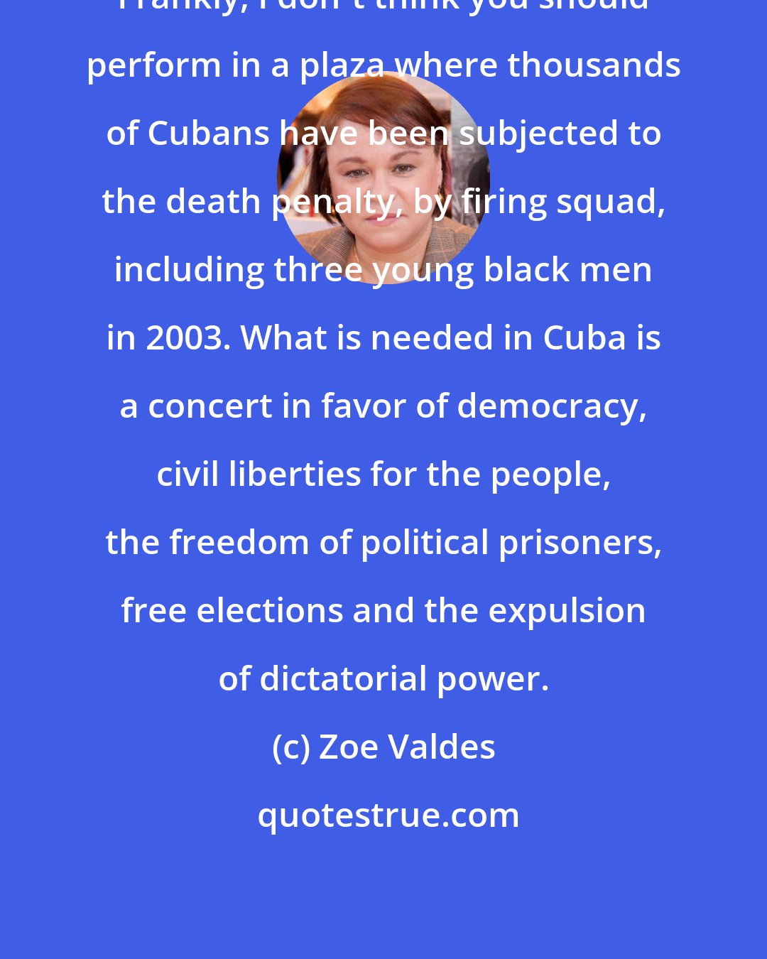 Zoe Valdes: Frankly, I don't think you should perform in a plaza where thousands of Cubans have been subjected to the death penalty, by firing squad, including three young black men in 2003. What is needed in Cuba is a concert in favor of democracy, civil liberties for the people, the freedom of political prisoners, free elections and the expulsion of dictatorial power.