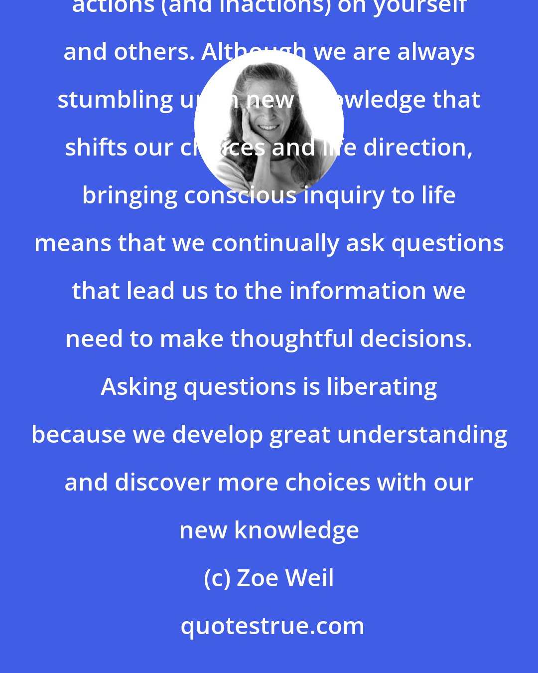 Zoe Weil: In order to align your life choices with your values, you will need to inquire about the effects of your actions (and inactions) on yourself and others. Although we are always stumbling upon new knowledge that shifts our choices and life direction, bringing conscious inquiry to life means that we continually ask questions that lead us to the information we need to make thoughtful decisions. Asking questions is liberating because we develop great understanding and discover more choices with our new knowledge