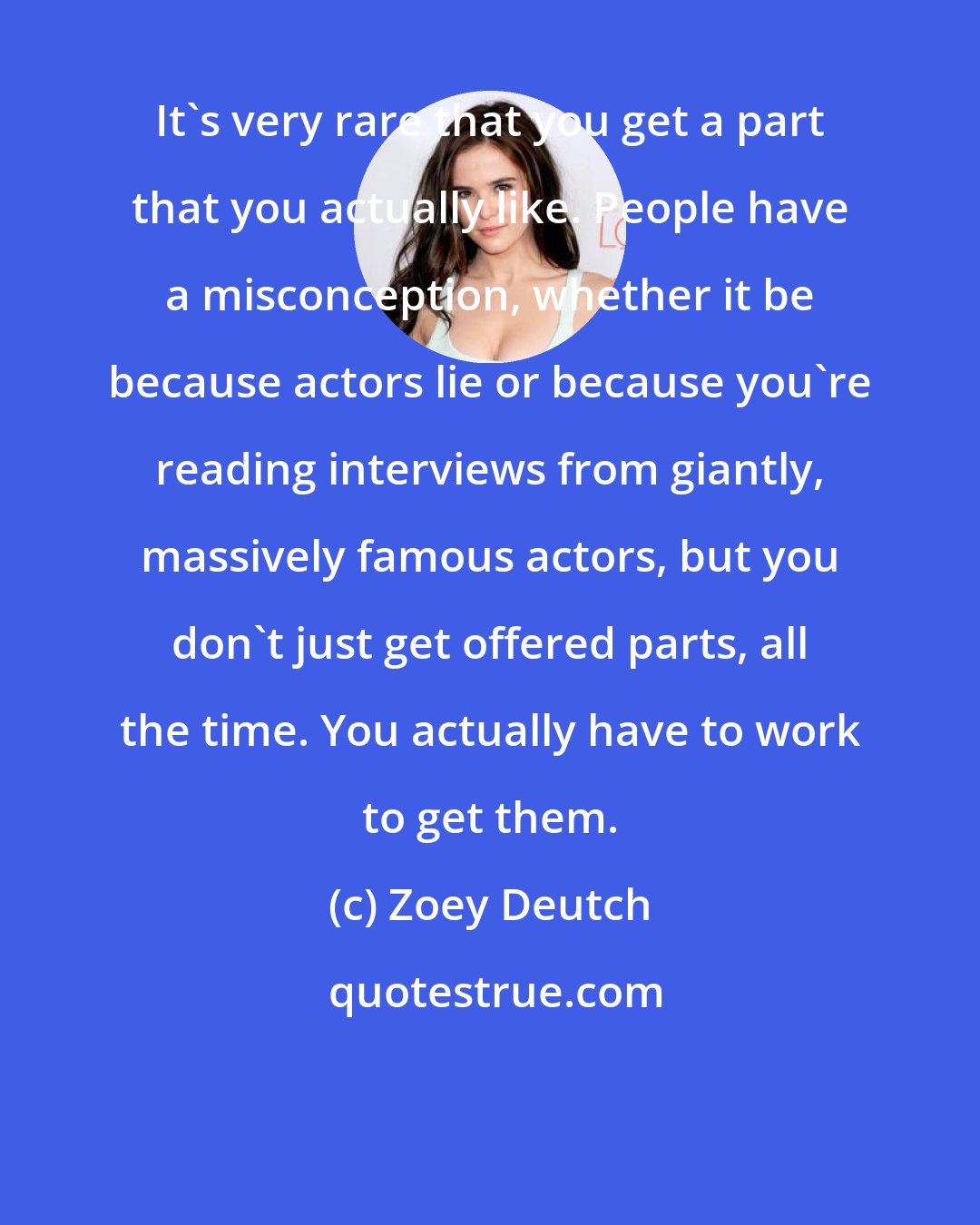 Zoey Deutch: It's very rare that you get a part that you actually like. People have a misconception, whether it be because actors lie or because you're reading interviews from giantly, massively famous actors, but you don't just get offered parts, all the time. You actually have to work to get them.